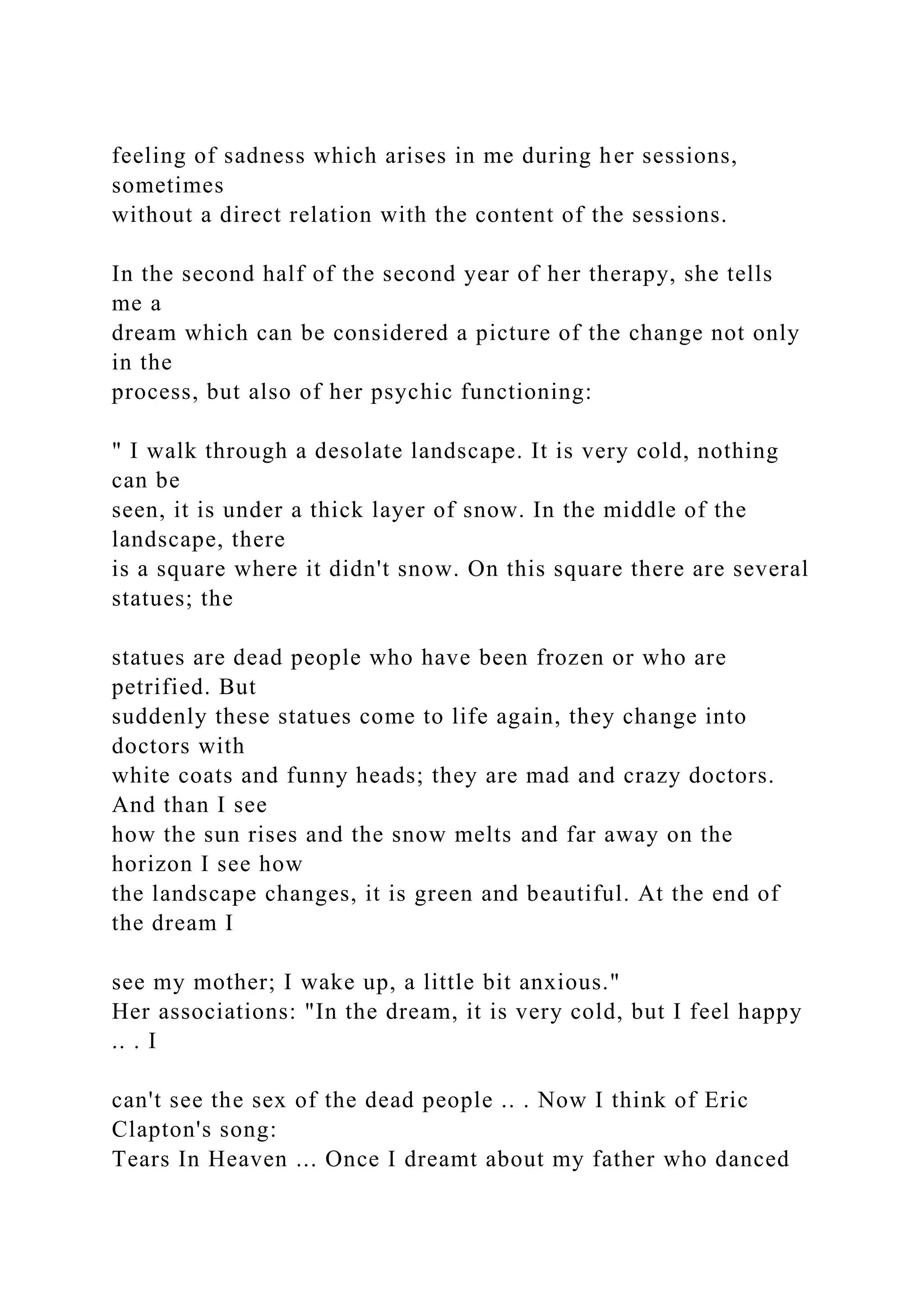 feeling of sadness which arises in me during her sessions,
sometimes
without a direct relation with the content of the sessions.
In the second half of the second year of her therapy, she tells
me a
dream which can be considered a picture of the change not only
in the
process, but also of her psychic functioning:
" I walk through a desolate landscape. It is very cold, nothing
can be
seen, it is under a thick layer of snow. In the middle of the
landscape, there
is a square where it didn't snow. On this square there are several
statues; the
statues are dead people who have been frozen or who are
petrified. But
suddenly these statues come to life again, they change into
doctors with
white coats and funny heads; they are mad and crazy doctors.
And than I see
how the sun rises and the snow melts and far away on the
horizon I see how
the landscape changes, it is green and beautiful. At the end of
the dream I
see my mother; I wake up, a little bit anxious."
Her associations: "In the dream, it is very cold, but I feel happy
.. . I
can't see the sex of the dead people .. . Now I think of Eric
Clapton's song:
Tears In Heaven ... Once I dreamt about my father who danced
 