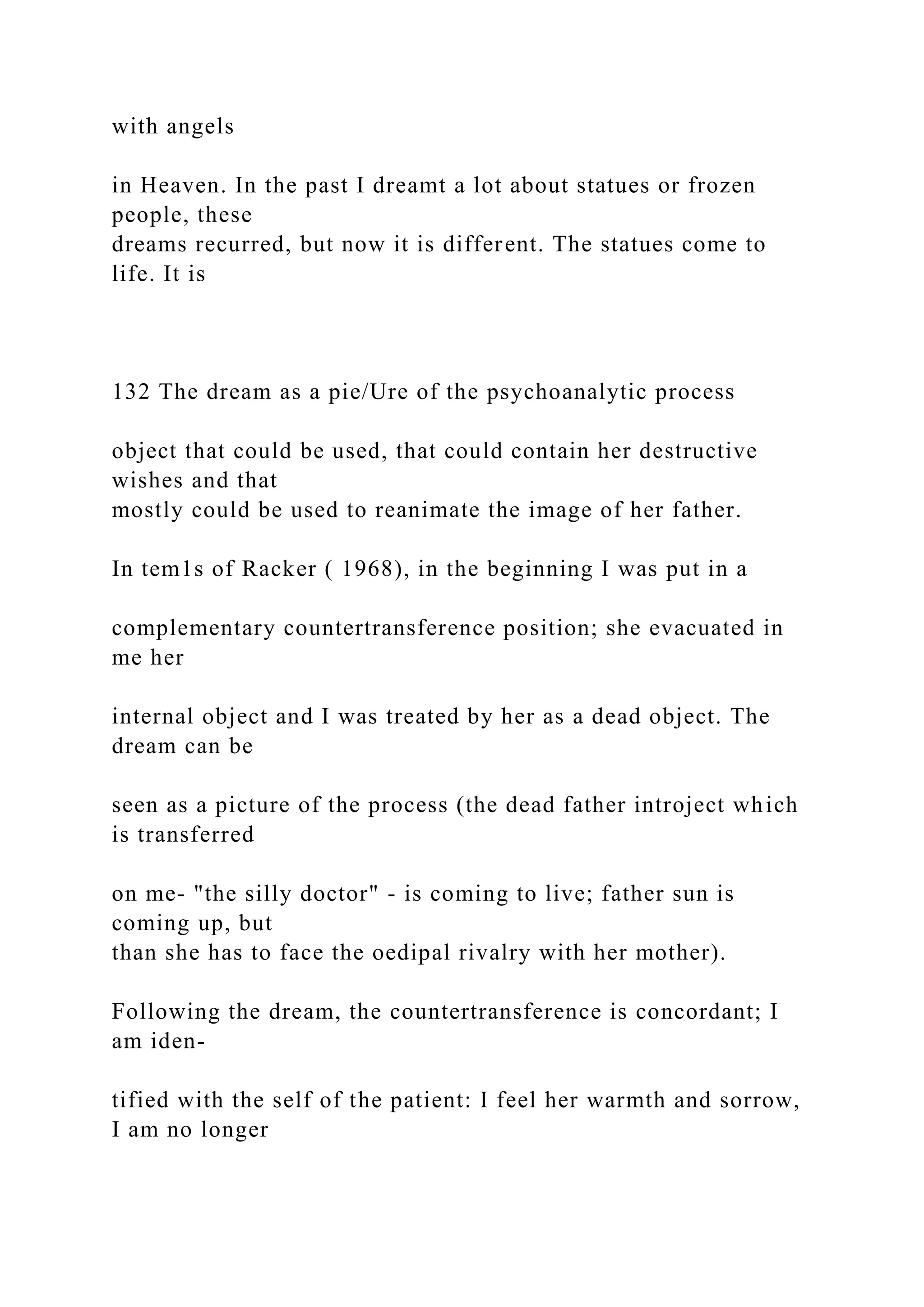 with angels
in Heaven. In the past I dreamt a lot about statues or frozen
people, these
dreams recurred, but now it is different. The statues come to
life. It is
132 The dream as a pie/Ure of the psychoanalytic process
object that could be used, that could contain her destructive
wishes and that
mostly could be used to reanimate the image of her father.
In tem1s of Racker ( 1968), in the beginning I was put in a
complementary countertransference position; she evacuated in
me her
internal object and I was treated by her as a dead object. The
dream can be
seen as a picture of the process (the dead father introject which
is transferred
on me- "the silly doctor" - is coming to live; father sun is
coming up, but
than she has to face the oedipal rivalry with her mother).
Following the dream, the countertransference is concordant; I
am iden-
tified with the self of the patient: I feel her warmth and sorrow,
I am no longer
 