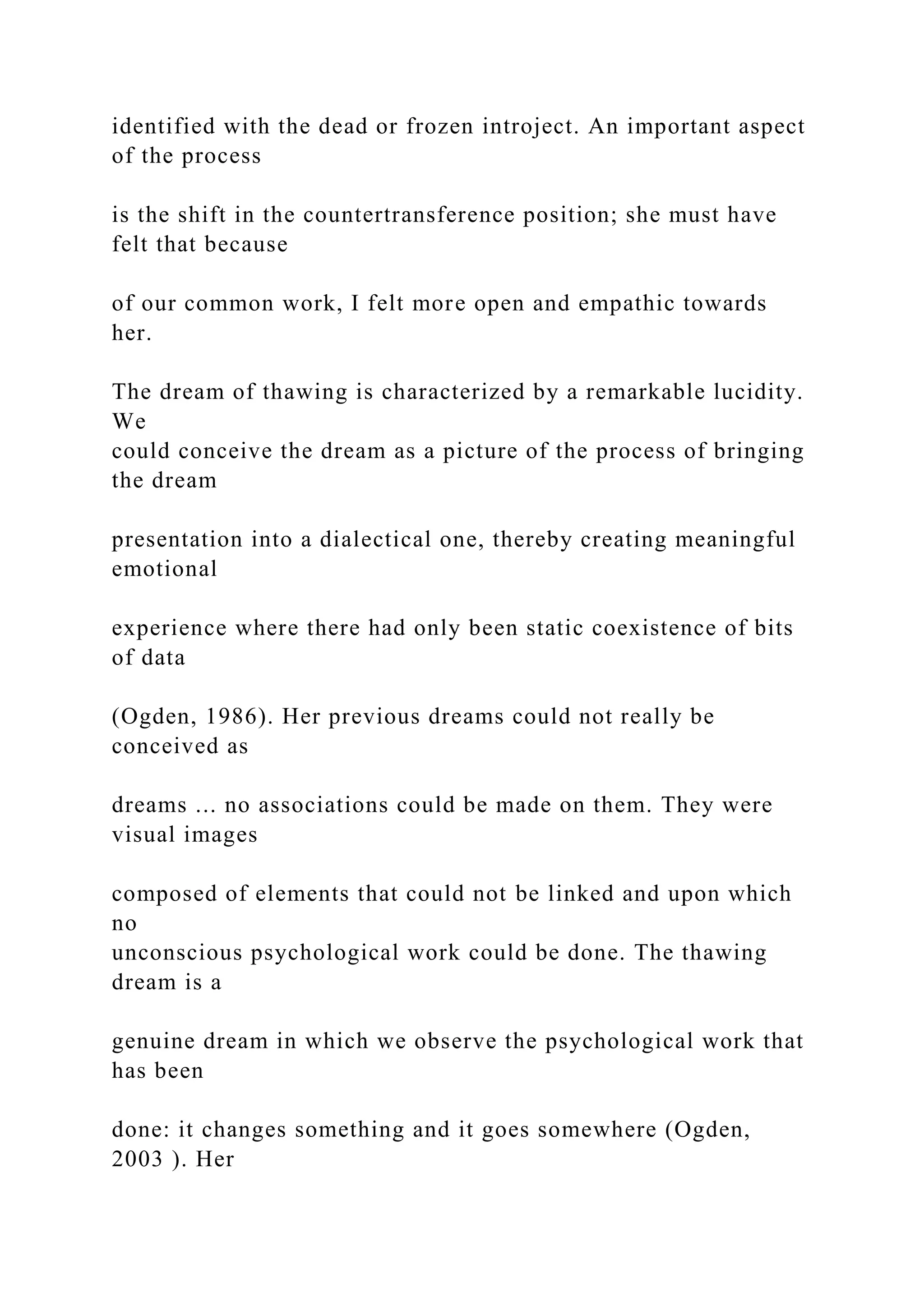 identified with the dead or frozen introject. An important aspect
of the process
is the shift in the countertransference position; she must have
felt that because
of our common work, I felt more open and empathic towards
her.
The dream of thawing is characterized by a remarkable lucidity.
We
could conceive the dream as a picture of the process of bringing
the dream
presentation into a dialectical one, thereby creating meaningful
emotional
experience where there had only been static coexistence of bits
of data
(Ogden, 1986). Her previous dreams could not really be
conceived as
dreams ... no associations could be made on them. They were
visual images
composed of elements that could not be linked and upon which
no
unconscious psychological work could be done. The thawing
dream is a
genuine dream in which we observe the psychological work that
has been
done: it changes something and it goes somewhere (Ogden,
2003 ). Her
 