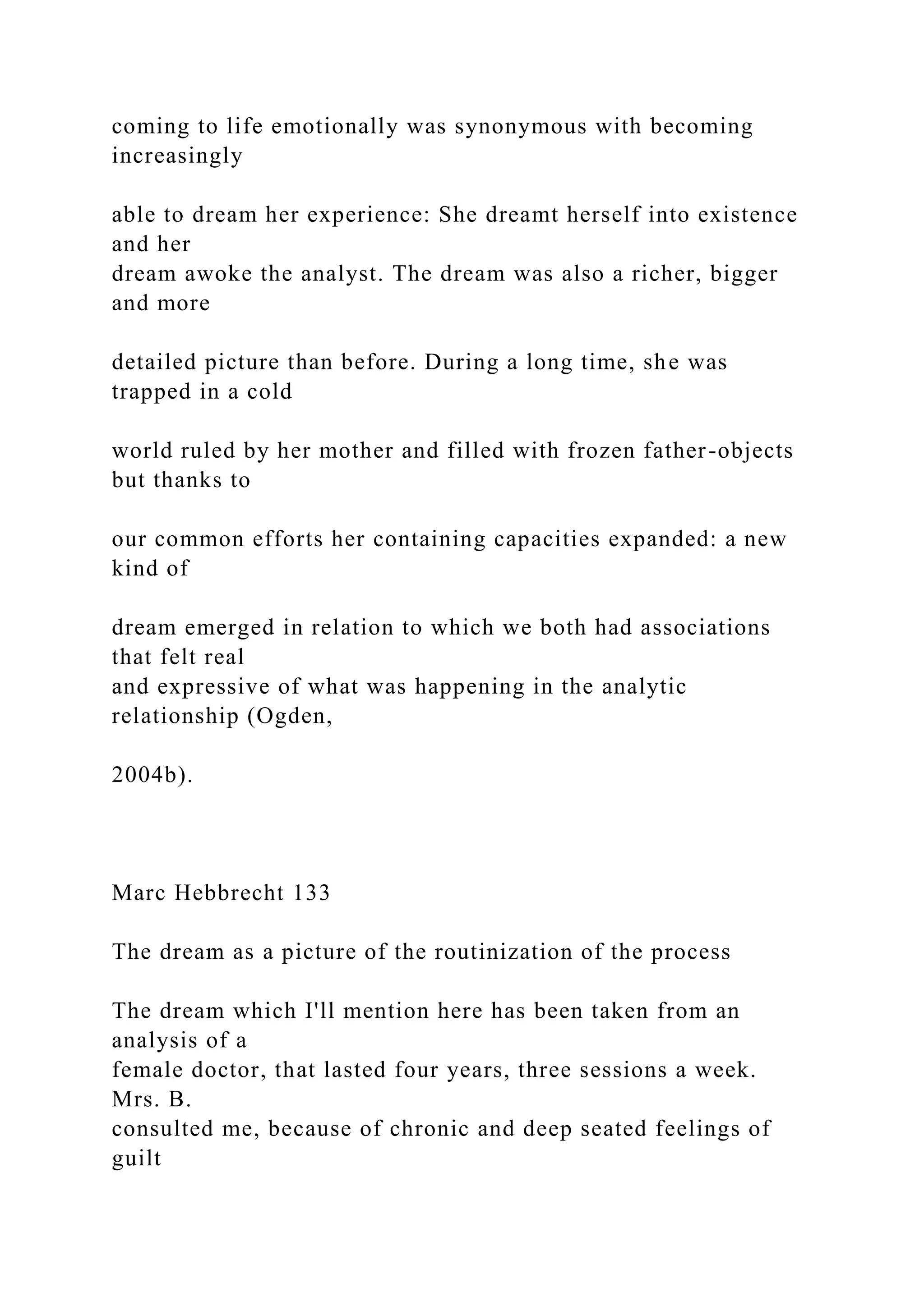 coming to life emotionally was synonymous with becoming
increasingly
able to dream her experience: She dreamt herself into existence
and her
dream awoke the analyst. The dream was also a richer, bigger
and more
detailed picture than before. During a long time, she was
trapped in a cold
world ruled by her mother and filled with frozen father-objects
but thanks to
our common efforts her containing capacities expanded: a new
kind of
dream emerged in relation to which we both had associations
that felt real
and expressive of what was happening in the analytic
relationship (Ogden,
2004b).
Marc Hebbrecht 133
The dream as a picture of the routinization of the process
The dream which I'll mention here has been taken from an
analysis of a
female doctor, that lasted four years, three sessions a week.
Mrs. B.
consulted me, because of chronic and deep seated feelings of
guilt
 