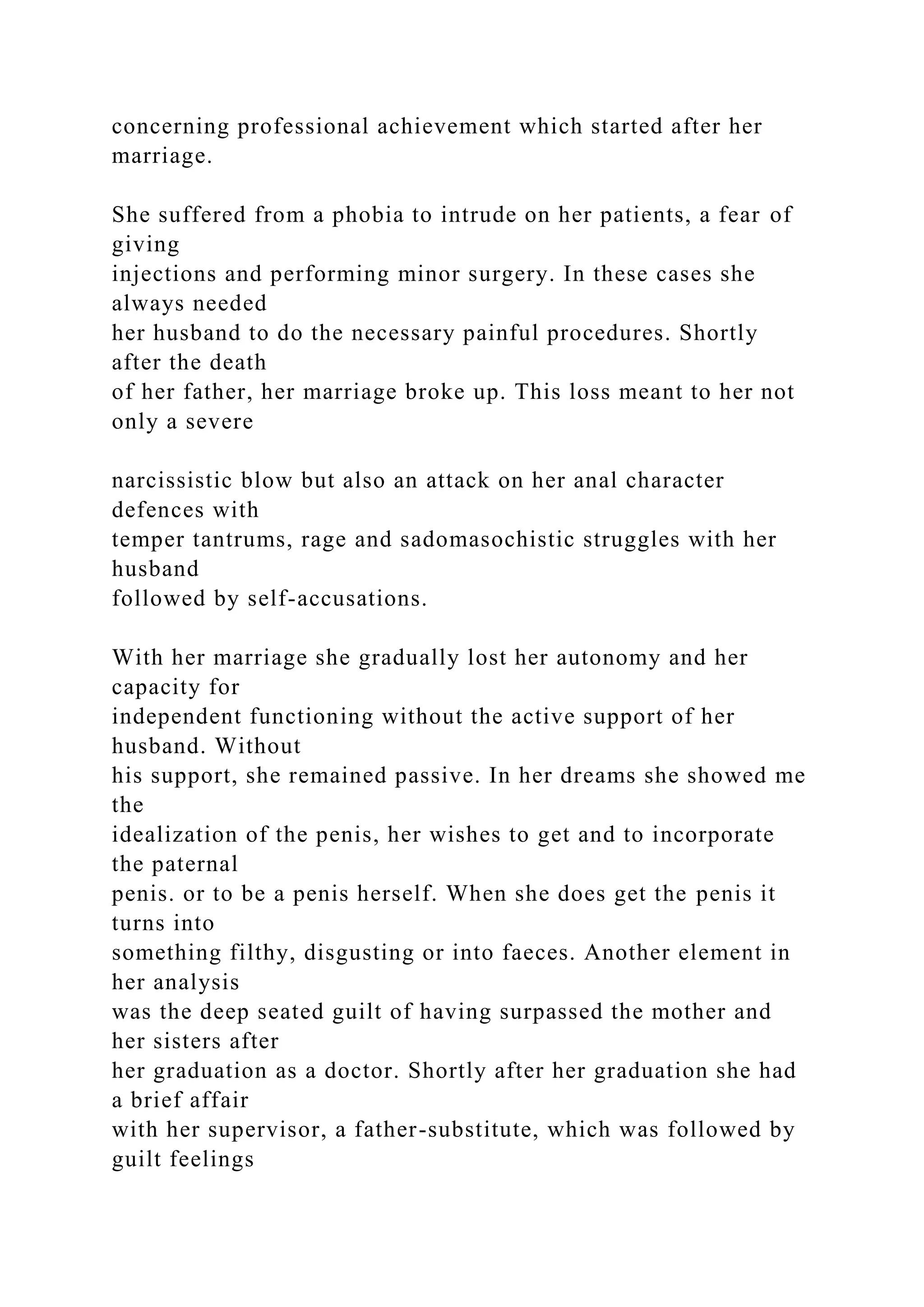 concerning professional achievement which started after her
marriage.
She suffered from a phobia to intrude on her patients, a fear of
giving
injections and performing minor surgery. In these cases she
always needed
her husband to do the necessary painful procedures. Shortly
after the death
of her father, her marriage broke up. This loss meant to her not
only a severe
narcissistic blow but also an attack on her anal character
defences with
temper tantrums, rage and sadomasochistic struggles with her
husband
followed by self-accusations.
With her marriage she gradually lost her autonomy and her
capacity for
independent functioning without the active support of her
husband. Without
his support, she remained passive. In her dreams she showed me
the
idealization of the penis, her wishes to get and to incorporate
the paternal
penis. or to be a penis herself. When she does get the penis it
turns into
something filthy, disgusting or into faeces. Another element in
her analysis
was the deep seated guilt of having surpassed the mother and
her sisters after
her graduation as a doctor. Shortly after her graduation she had
a brief affair
with her supervisor, a father-substitute, which was followed by
guilt feelings
 