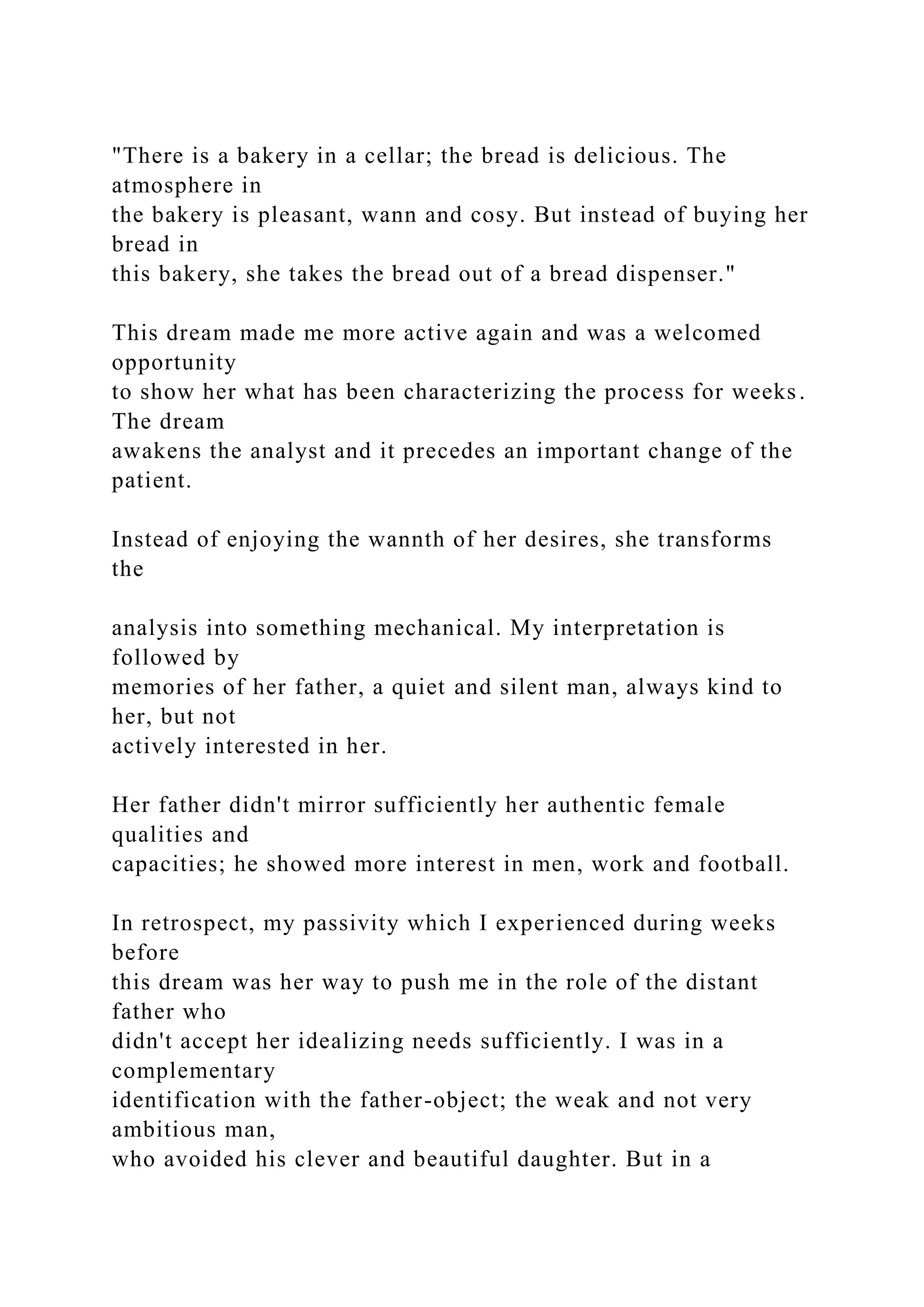"There is a bakery in a cellar; the bread is delicious. The
atmosphere in
the bakery is pleasant, wann and cosy. But instead of buying her
bread in
this bakery, she takes the bread out of a bread dispenser."
This dream made me more active again and was a welcomed
opportunity
to show her what has been characterizing the process for weeks.
The dream
awakens the analyst and it precedes an important change of the
patient.
Instead of enjoying the wannth of her desires, she transforms
the
analysis into something mechanical. My interpretation is
followed by
memories of her father, a quiet and silent man, always kind to
her, but not
actively interested in her.
Her father didn't mirror sufficiently her authentic female
qualities and
capacities; he showed more interest in men, work and football.
In retrospect, my passivity which I experienced during weeks
before
this dream was her way to push me in the role of the distant
father who
didn't accept her idealizing needs sufficiently. I was in a
complementary
identification with the father-object; the weak and not very
ambitious man,
who avoided his clever and beautiful daughter. But in a
 