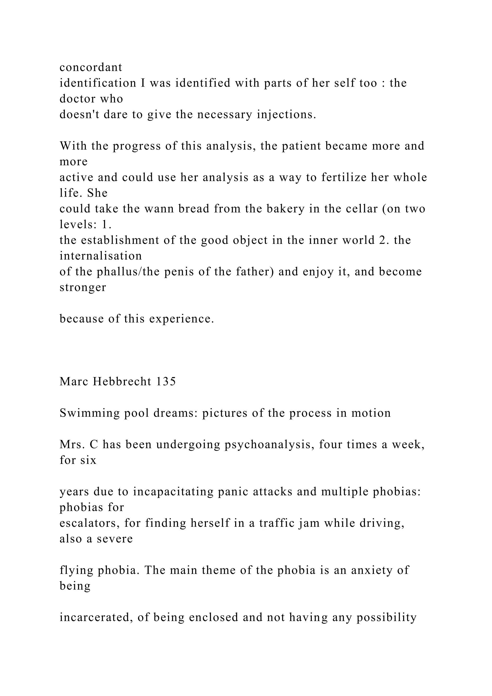 concordant
identification I was identified with parts of her self too : the
doctor who
doesn't dare to give the necessary injections.
With the progress of this analysis, the patient became more and
more
active and could use her analysis as a way to fertilize her whole
life. She
could take the wann bread from the bakery in the cellar (on two
levels: 1.
the establishment of the good object in the inner world 2. the
internalisation
of the phallus/the penis of the father) and enjoy it, and become
stronger
because of this experience.
Marc Hebbrecht 135
Swimming pool dreams: pictures of the process in motion
Mrs. C has been undergoing psychoanalysis, four times a week,
for six
years due to incapacitating panic attacks and multiple phobias:
phobias for
escalators, for finding herself in a traffic jam while driving,
also a severe
flying phobia. The main theme of the phobia is an anxiety of
being
incarcerated, of being enclosed and not having any possibility
 