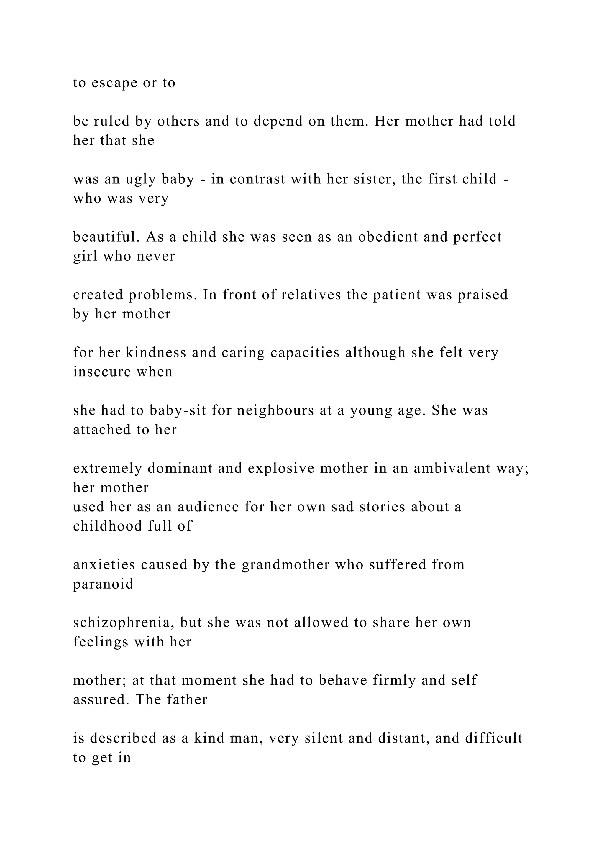 to escape or to
be ruled by others and to depend on them. Her mother had told
her that she
was an ugly baby - in contrast with her sister, the first child -
who was very
beautiful. As a child she was seen as an obedient and perfect
girl who never
created problems. In front of relatives the patient was praised
by her mother
for her kindness and caring capacities although she felt very
insecure when
she had to baby-sit for neighbours at a young age. She was
attached to her
extremely dominant and explosive mother in an ambivalent way;
her mother
used her as an audience for her own sad stories about a
childhood full of
anxieties caused by the grandmother who suffered from
paranoid
schizophrenia, but she was not allowed to share her own
feelings with her
mother; at that moment she had to behave firmly and self
assured. The father
is described as a kind man, very silent and distant, and difficult
to get in
 