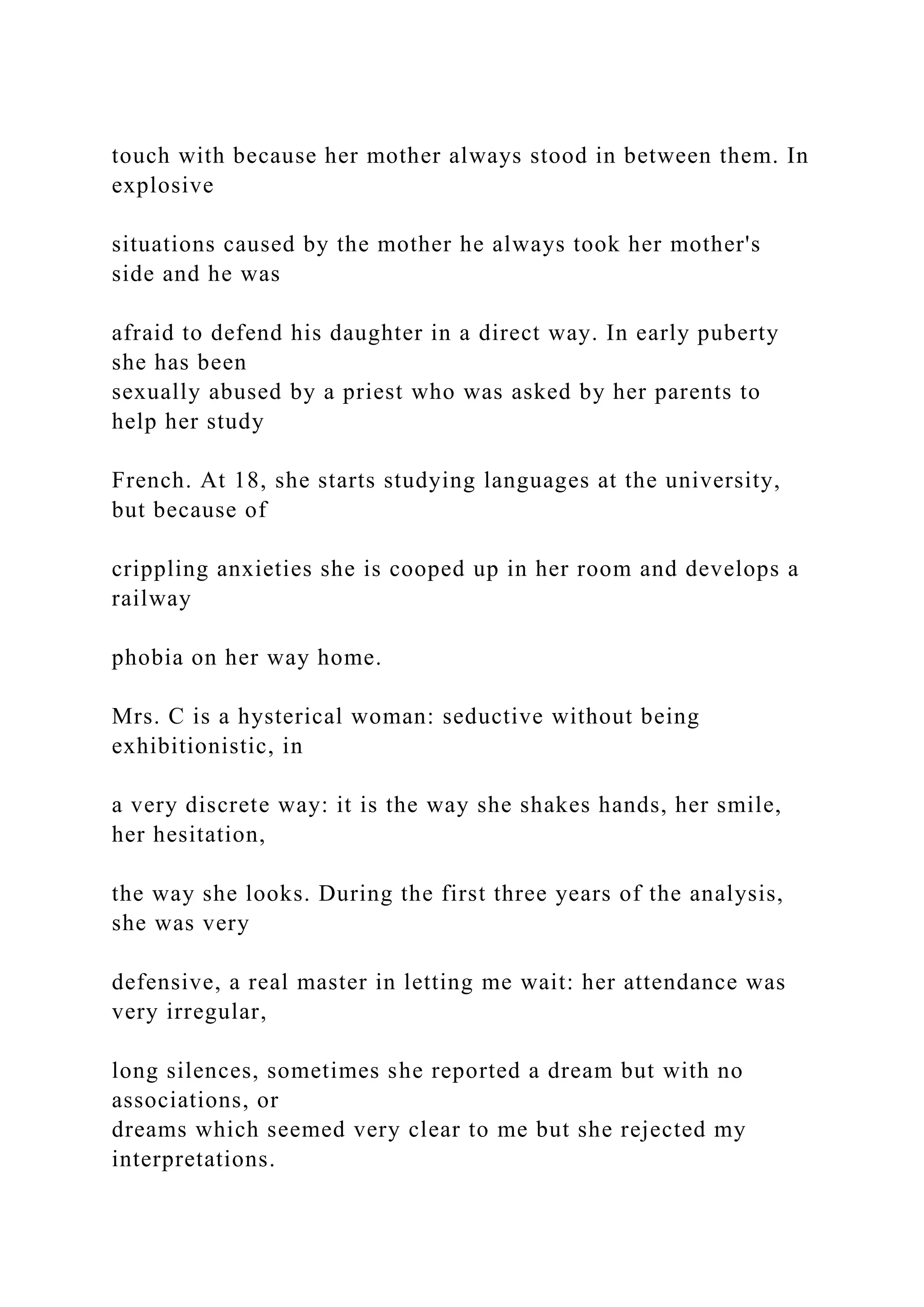 touch with because her mother always stood in between them. In
explosive
situations caused by the mother he always took her mother's
side and he was
afraid to defend his daughter in a direct way. In early puberty
she has been
sexually abused by a priest who was asked by her parents to
help her study
French. At 18, she starts studying languages at the university,
but because of
crippling anxieties she is cooped up in her room and develops a
railway
phobia on her way home.
Mrs. C is a hysterical woman: seductive without being
exhibitionistic, in
a very discrete way: it is the way she shakes hands, her smile,
her hesitation,
the way she looks. During the first three years of the analysis,
she was very
defensive, a real master in letting me wait: her attendance was
very irregular,
long silences, sometimes she reported a dream but with no
associations, or
dreams which seemed very clear to me but she rejected my
interpretations.
 