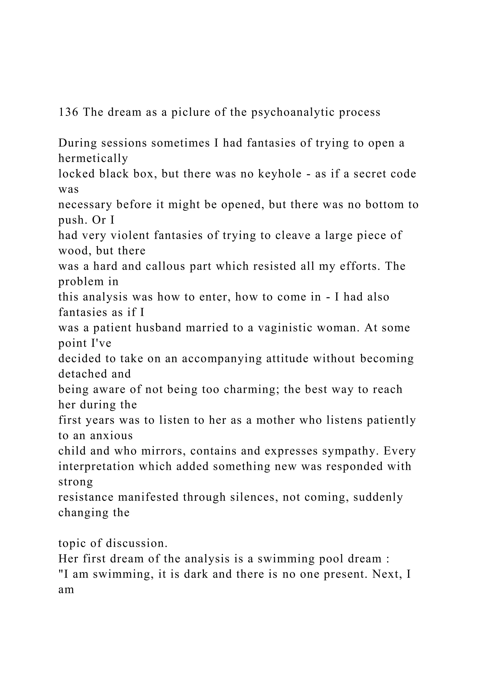 136 The dream as a piclure of the psychoanalytic process
During sessions sometimes I had fantasies of trying to open a
hermetically
locked black box, but there was no keyhole - as if a secret code
was
necessary before it might be opened, but there was no bottom to
push. Or I
had very violent fantasies of trying to cleave a large piece of
wood, but there
was a hard and callous part which resisted all my efforts. The
problem in
this analysis was how to enter, how to come in - I had also
fantasies as if I
was a patient husband married to a vaginistic woman. At some
point I've
decided to take on an accompanying attitude without becoming
detached and
being aware of not being too charming; the best way to reach
her during the
first years was to listen to her as a mother who listens patiently
to an anxious
child and who mirrors, contains and expresses sympathy. Every
interpretation which added something new was responded with
strong
resistance manifested through silences, not coming, suddenly
changing the
topic of discussion.
Her first dream of the analysis is a swimming pool dream :
"I am swimming, it is dark and there is no one present. Next, I
am
 