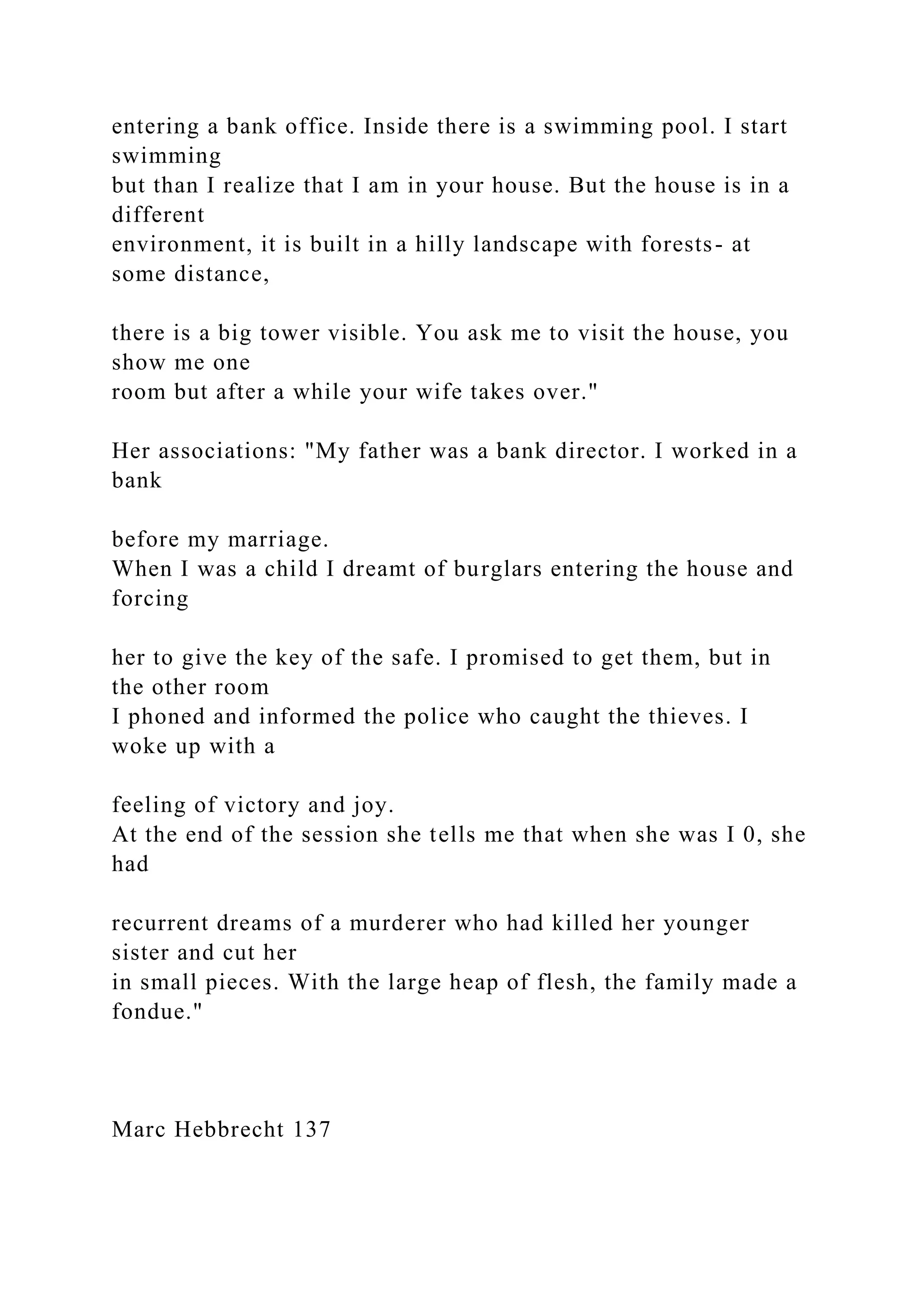 entering a bank office. Inside there is a swimming pool. I start
swimming
but than I realize that I am in your house. But the house is in a
different
environment, it is built in a hilly landscape with forests- at
some distance,
there is a big tower visible. You ask me to visit the house, you
show me one
room but after a while your wife takes over."
Her associations: "My father was a bank director. I worked in a
bank
before my marriage.
When I was a child I dreamt of burglars entering the house and
forcing
her to give the key of the safe. I promised to get them, but in
the other room
I phoned and informed the police who caught the thieves. I
woke up with a
feeling of victory and joy.
At the end of the session she tells me that when she was I 0, she
had
recurrent dreams of a murderer who had killed her younger
sister and cut her
in small pieces. With the large heap of flesh, the family made a
fondue."
Marc Hebbrecht 137
 