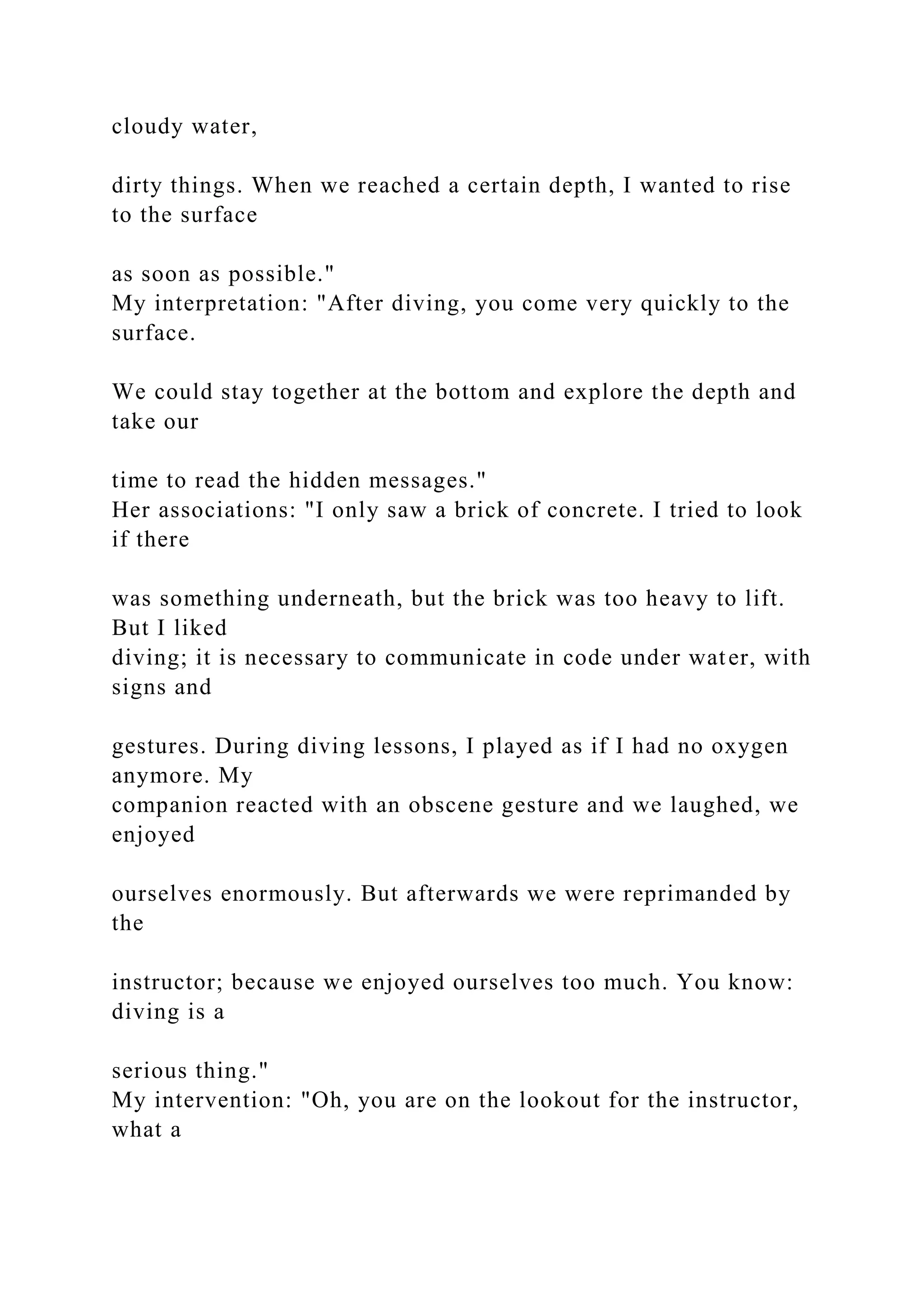 cloudy water,
dirty things. When we reached a certain depth, I wanted to rise
to the surface
as soon as possible."
My interpretation: "After diving, you come very quickly to the
surface.
We could stay together at the bottom and explore the depth and
take our
time to read the hidden messages."
Her associations: "I only saw a brick of concrete. I tried to look
if there
was something underneath, but the brick was too heavy to lift.
But I liked
diving; it is necessary to communicate in code under water, with
signs and
gestures. During diving lessons, I played as if I had no oxygen
anymore. My
companion reacted with an obscene gesture and we laughed, we
enjoyed
ourselves enormously. But afterwards we were reprimanded by
the
instructor; because we enjoyed ourselves too much. You know:
diving is a
serious thing."
My intervention: "Oh, you are on the lookout for the instructor,
what a
 