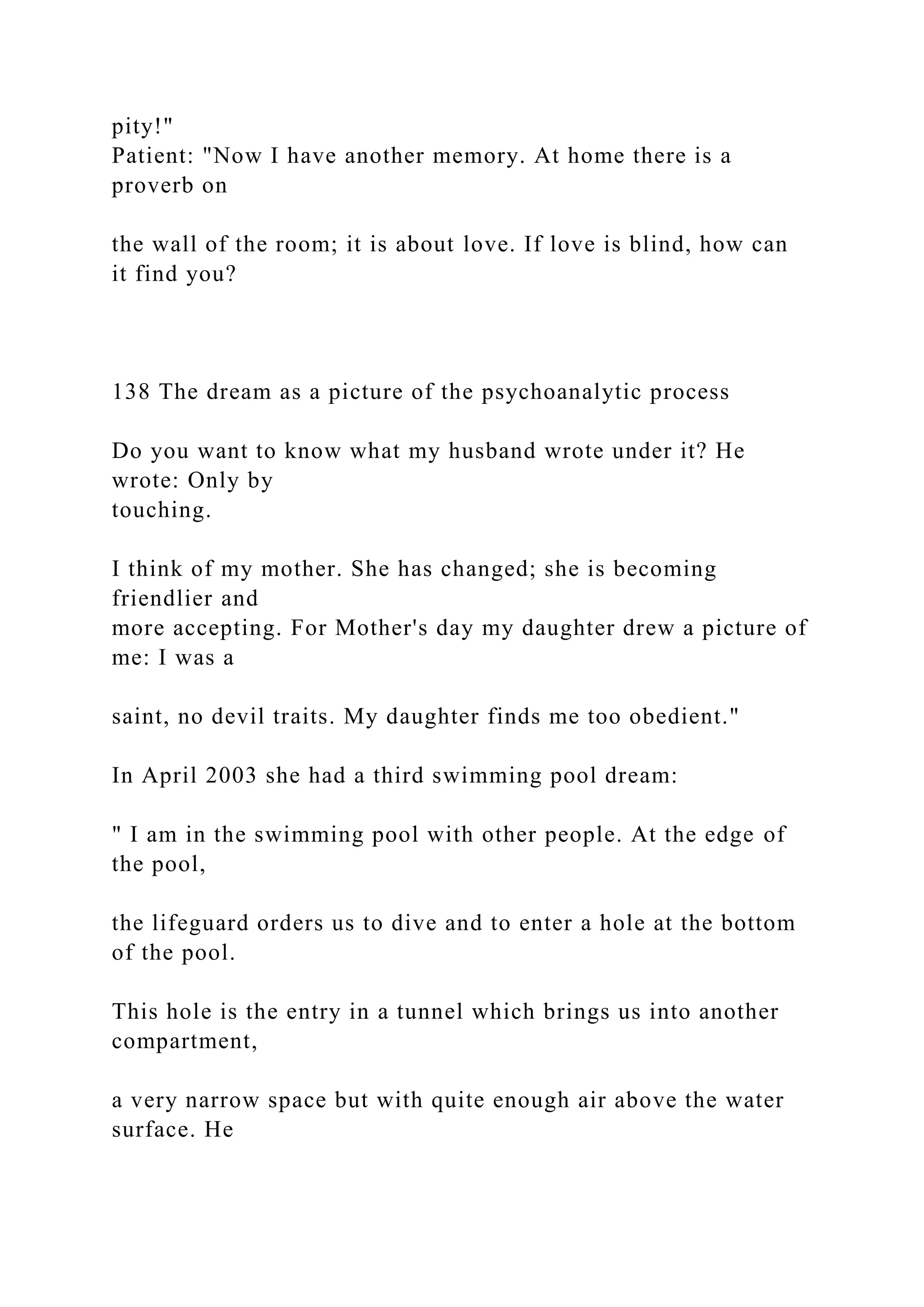 pity!"
Patient: "Now I have another memory. At home there is a
proverb on
the wall of the room; it is about love. If love is blind, how can
it find you?
138 The dream as a picture of the psychoanalytic process
Do you want to know what my husband wrote under it? He
wrote: Only by
touching.
I think of my mother. She has changed; she is becoming
friendlier and
more accepting. For Mother's day my daughter drew a picture of
me: I was a
saint, no devil traits. My daughter finds me too obedient."
In April 2003 she had a third swimming pool dream:
" I am in the swimming pool with other people. At the edge of
the pool,
the lifeguard orders us to dive and to enter a hole at the bottom
of the pool.
This hole is the entry in a tunnel which brings us into another
compartment,
a very narrow space but with quite enough air above the water
surface. He
 