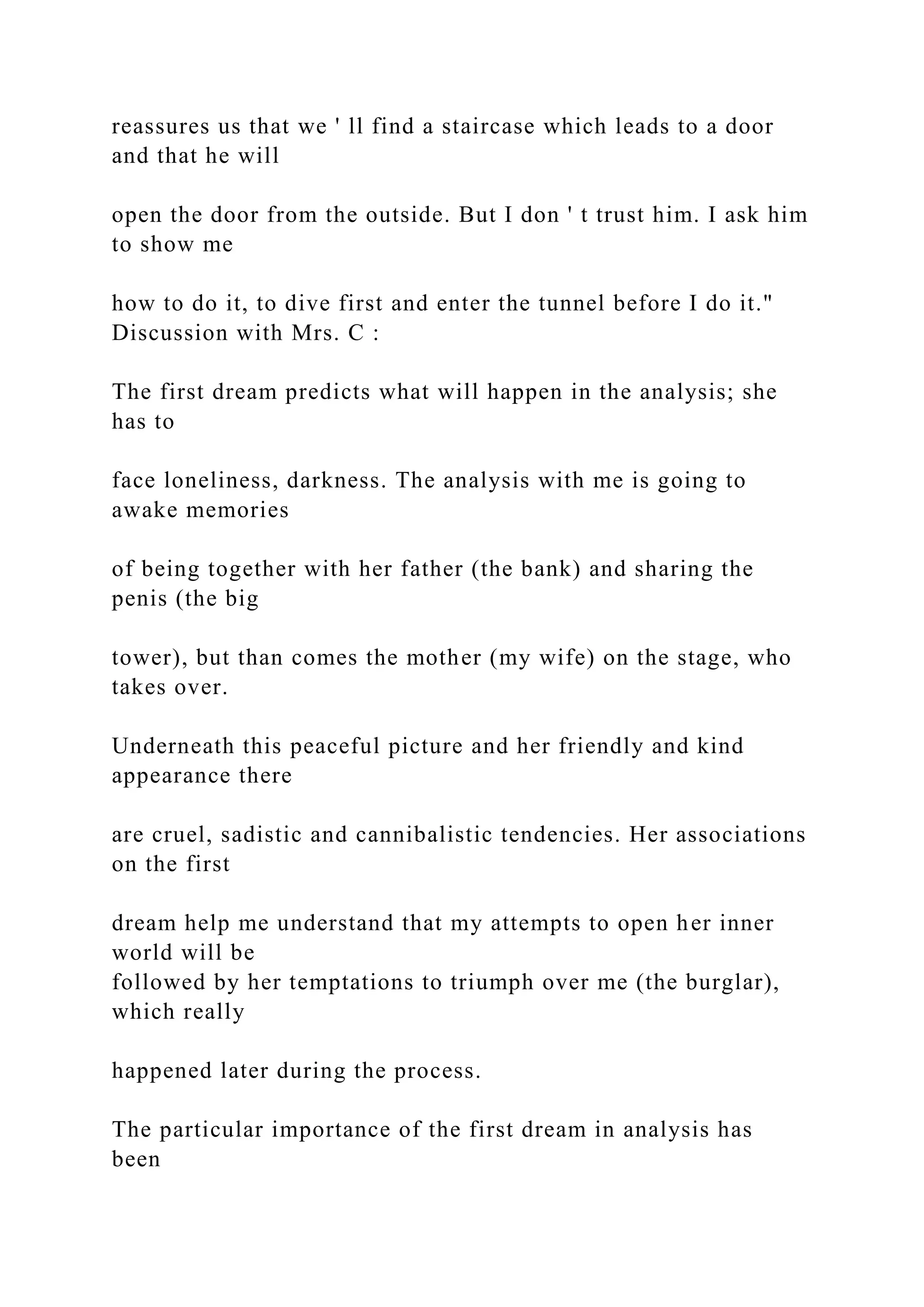 reassures us that we ' ll find a staircase which leads to a door
and that he will
open the door from the outside. But I don ' t trust him. I ask him
to show me
how to do it, to dive first and enter the tunnel before I do it."
Discussion with Mrs. C :
The first dream predicts what will happen in the analysis; she
has to
face loneliness, darkness. The analysis with me is going to
awake memories
of being together with her father (the bank) and sharing the
penis (the big
tower), but than comes the mother (my wife) on the stage, who
takes over.
Underneath this peaceful picture and her friendly and kind
appearance there
are cruel, sadistic and cannibalistic tendencies. Her associations
on the first
dream help me understand that my attempts to open her inner
world will be
followed by her temptations to triumph over me (the burglar),
which really
happened later during the process.
The particular importance of the first dream in analysis has
been
 