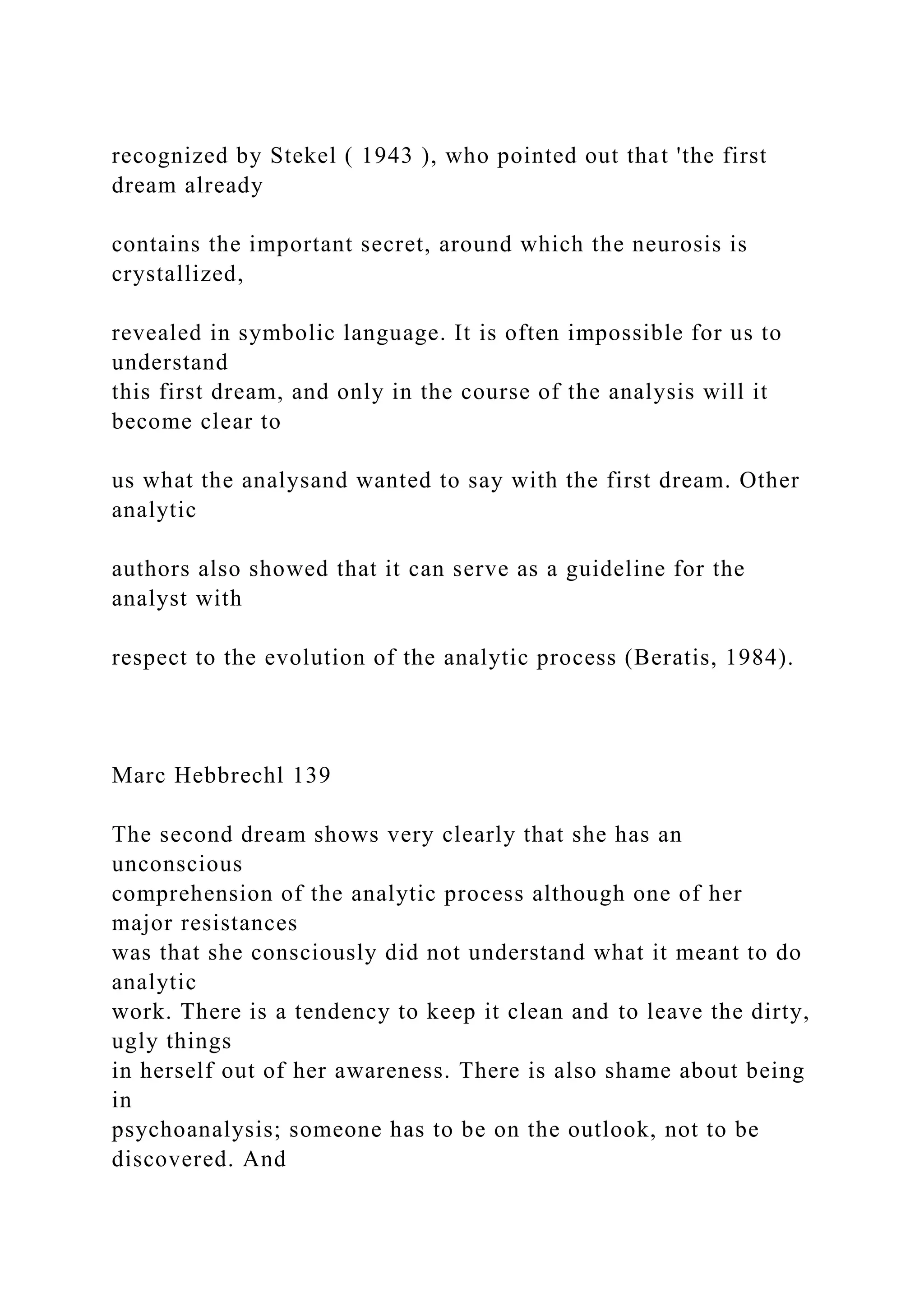 recognized by Stekel ( 1943 ), who pointed out that 'the first
dream already
contains the important secret, around which the neurosis is
crystallized,
revealed in symbolic language. It is often impossible for us to
understand
this first dream, and only in the course of the analysis will it
become clear to
us what the analysand wanted to say with the first dream. Other
analytic
authors also showed that it can serve as a guideline for the
analyst with
respect to the evolution of the analytic process (Beratis, 1984).
Marc Hebbrechl 139
The second dream shows very clearly that she has an
unconscious
comprehension of the analytic process although one of her
major resistances
was that she consciously did not understand what it meant to do
analytic
work. There is a tendency to keep it clean and to leave the dirty,
ugly things
in herself out of her awareness. There is also shame about being
in
psychoanalysis; someone has to be on the outlook, not to be
discovered. And
 