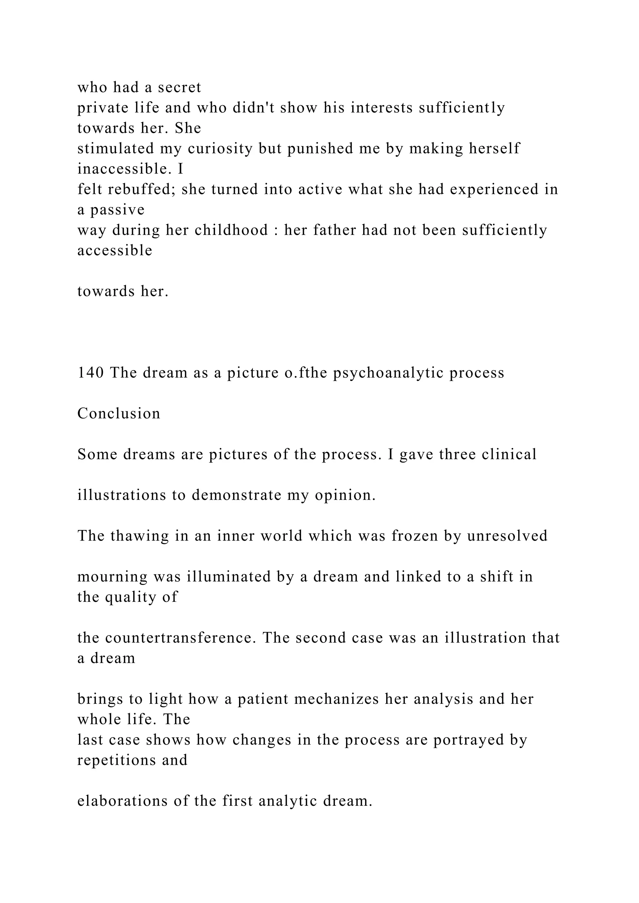 who had a secret
private life and who didn't show his interests sufficiently
towards her. She
stimulated my curiosity but punished me by making herself
inaccessible. I
felt rebuffed; she turned into active what she had experienced in
a passive
way during her childhood : her father had not been sufficiently
accessible
towards her.
140 The dream as a picture o.fthe psychoanalytic process
Conclusion
Some dreams are pictures of the process. I gave three clinical
illustrations to demonstrate my opinion.
The thawing in an inner world which was frozen by unresolved
mourning was illuminated by a dream and linked to a shift in
the quality of
the countertransference. The second case was an illustration that
a dream
brings to light how a patient mechanizes her analysis and her
whole life. The
last case shows how changes in the process are portrayed by
repetitions and
elaborations of the first analytic dream.
 