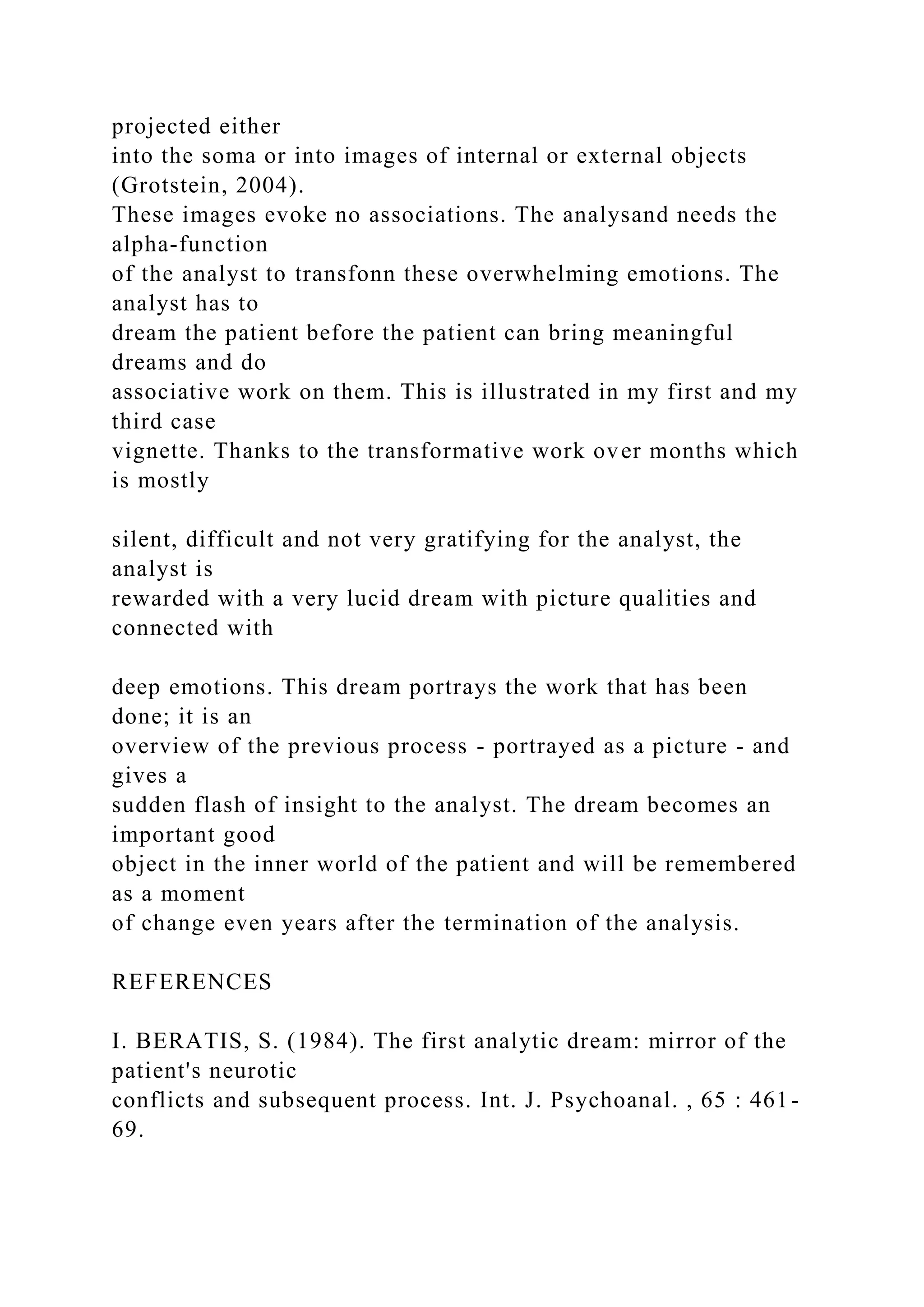 projected either
into the soma or into images of internal or external objects
(Grotstein, 2004).
These images evoke no associations. The analysand needs the
alpha-function
of the analyst to transfonn these overwhelming emotions. The
analyst has to
dream the patient before the patient can bring meaningful
dreams and do
associative work on them. This is illustrated in my first and my
third case
vignette. Thanks to the transformative work over months which
is mostly
silent, difficult and not very gratifying for the analyst, the
analyst is
rewarded with a very lucid dream with picture qualities and
connected with
deep emotions. This dream portrays the work that has been
done; it is an
overview of the previous process - portrayed as a picture - and
gives a
sudden flash of insight to the analyst. The dream becomes an
important good
object in the inner world of the patient and will be remembered
as a moment
of change even years after the termination of the analysis.
REFERENCES
I. BERATIS, S. (1984). The first analytic dream: mirror of the
patient's neurotic
conflicts and subsequent process. Int. J. Psychoanal. , 65 : 461-
69.
 