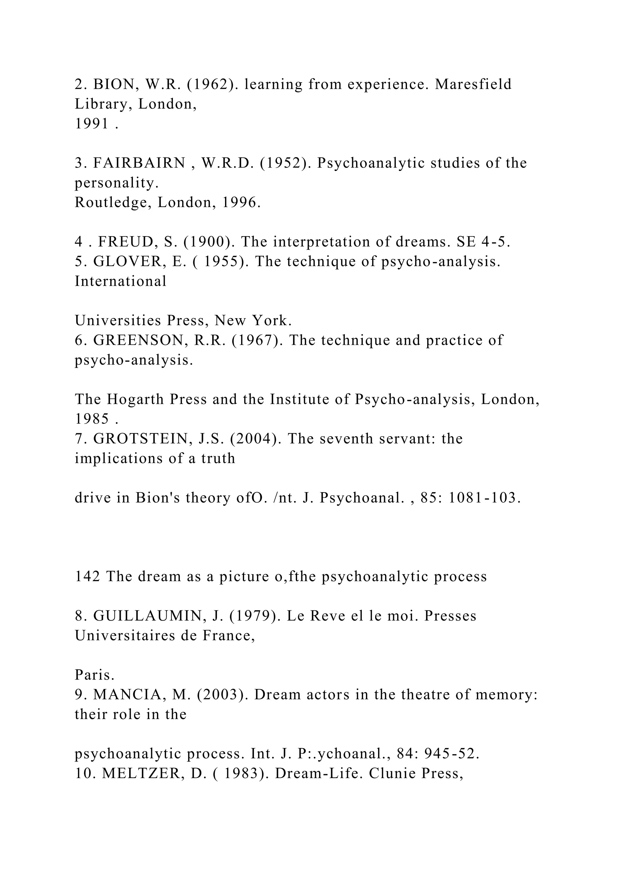 2. BION, W.R. (1962). learning from experience. Maresfield
Library, London,
1991 .
3. FAIRBAIRN , W.R.D. (1952). Psychoanalytic studies of the
personality.
Routledge, London, 1996.
4 . FREUD, S. (1900). The interpretation of dreams. SE 4-5.
5. GLOVER, E. ( 1955). The technique of psycho-analysis.
International
Universities Press, New York.
6. GREENSON, R.R. (1967). The technique and practice of
psycho-analysis.
The Hogarth Press and the Institute of Psycho-analysis, London,
1985 .
7. GROTSTEIN, J.S. (2004). The seventh servant: the
implications of a truth
drive in Bion's theory ofO. /nt. J. Psychoanal. , 85: 1081-103.
142 The dream as a picture o,fthe psychoanalytic process
8. GUILLAUMIN, J. (1979). Le Reve el le moi. Presses
Universitaires de France,
Paris.
9. MANCIA, M. (2003). Dream actors in the theatre of memory:
their role in the
psychoanalytic process. Int. J. P:.ychoanal., 84: 945-52.
10. MELTZER, D. ( 1983). Dream-Life. Clunie Press,
 