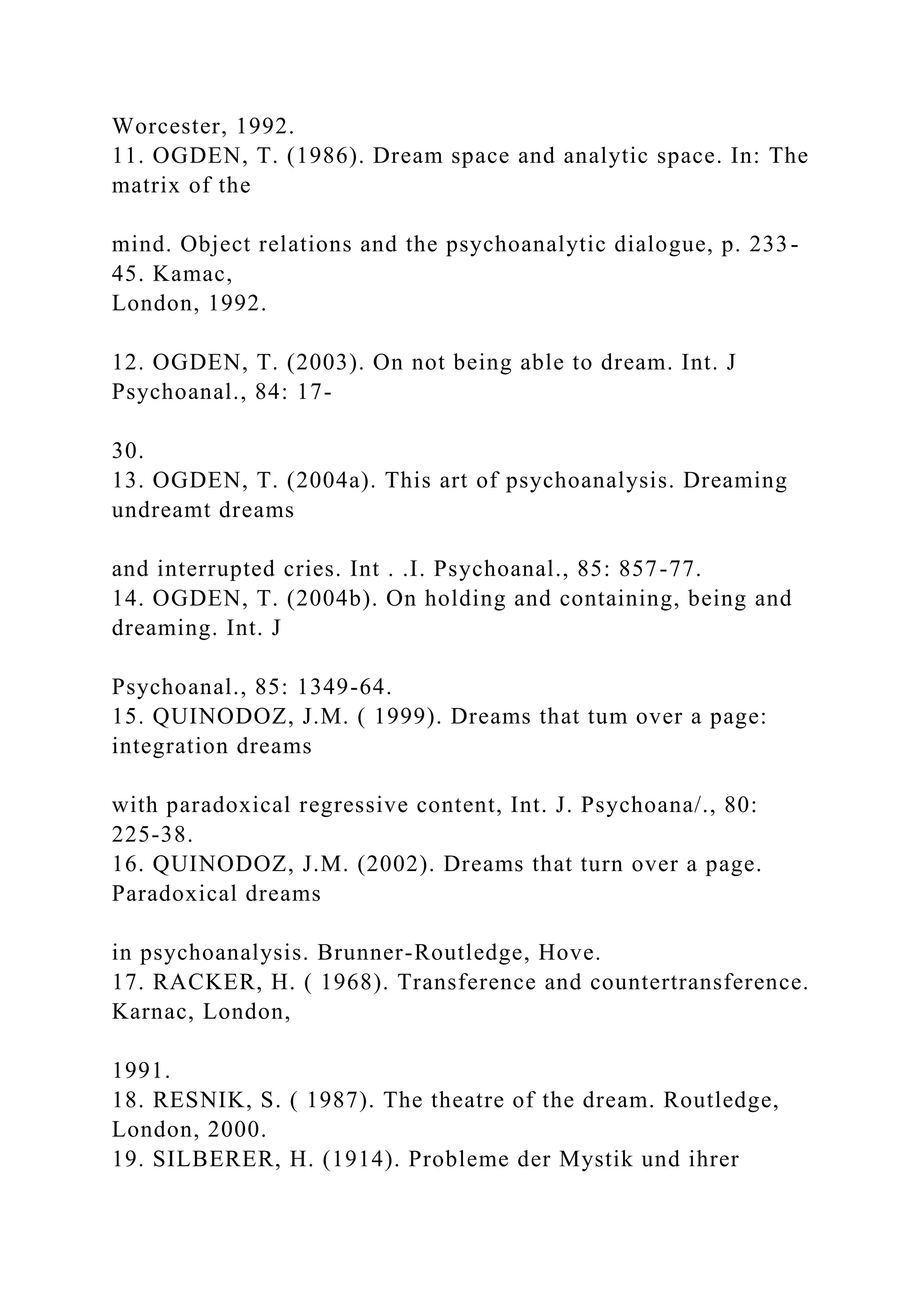 Worcester, 1992.
11. OGDEN, T. (1986). Dream space and analytic space. In: The
matrix of the
mind. Object relations and the psychoanalytic dialogue, p. 233-
45. Kamac,
London, 1992.
12. OGDEN, T. (2003). On not being able to dream. Int. J
Psychoanal., 84: 17-
30.
13. OGDEN, T. (2004a). This art of psychoanalysis. Dreaming
undreamt dreams
and interrupted cries. Int . .I. Psychoanal., 85: 857-77.
14. OGDEN, T. (2004b). On holding and containing, being and
dreaming. Int. J
Psychoanal., 85: 1349-64.
15. QUINODOZ, J.M. ( 1999). Dreams that tum over a page:
integration dreams
with paradoxical regressive content, Int. J. Psychoana/., 80:
225-38.
16. QUINODOZ, J.M. (2002). Dreams that turn over a page.
Paradoxical dreams
in psychoanalysis. Brunner-Routledge, Hove.
17. RACKER, H. ( 1968). Transference and countertransference.
Karnac, London,
1991.
18. RESNIK, S. ( 1987). The theatre of the dream. Routledge,
London, 2000.
19. SILBERER, H. (1914). Probleme der Mystik und ihrer
 