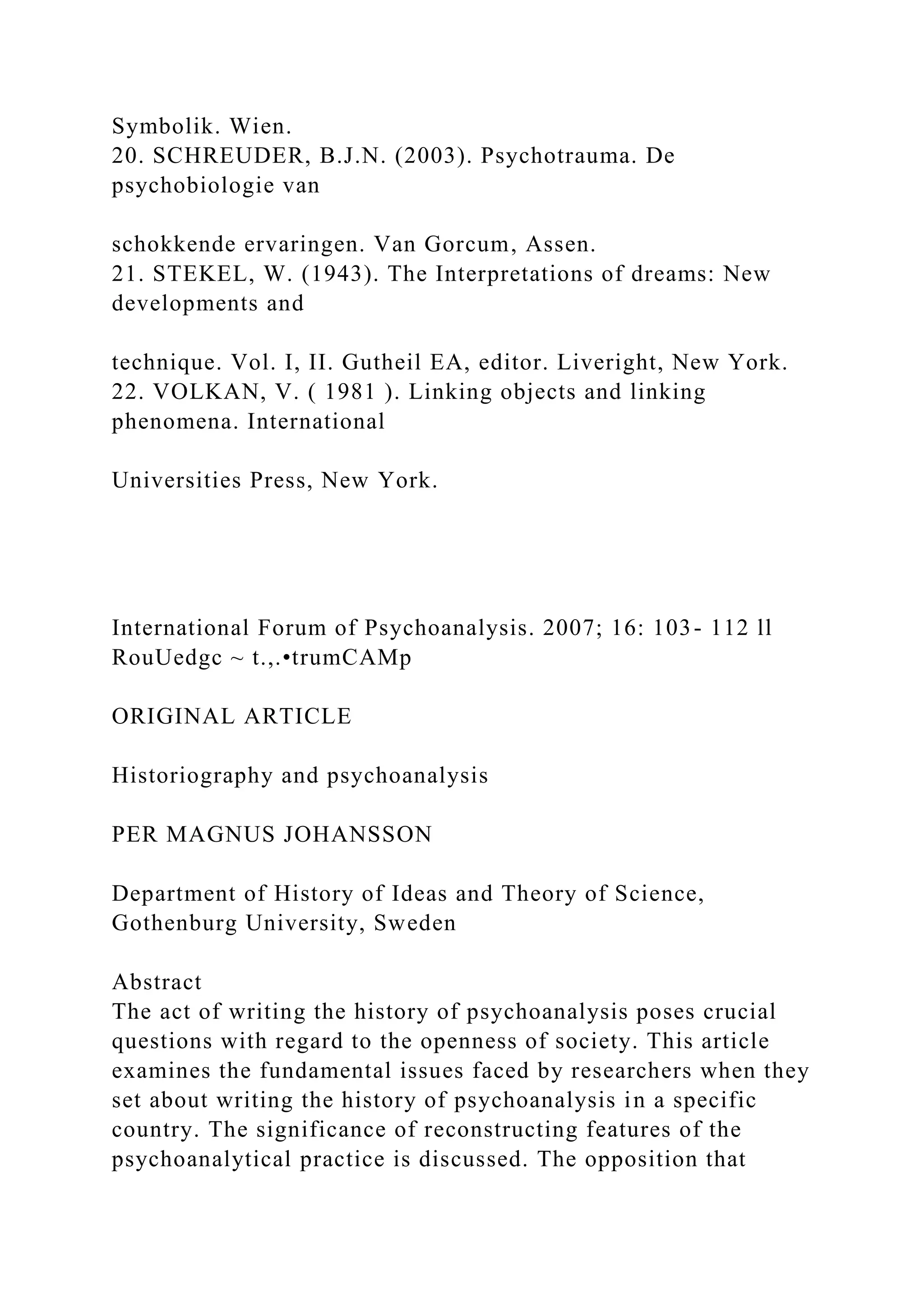 Symbolik. Wien.
20. SCHREUDER, B.J.N. (2003). Psychotrauma. De
psychobiologie van
schokkende ervaringen. Van Gorcum, Assen.
21. STEKEL, W. (1943). The Interpretations of dreams: New
developments and
technique. Vol. I, II. Gutheil EA, editor. Liveright, New York.
22. VOLKAN, V. ( 1981 ). Linking objects and linking
phenomena. International
Universities Press, New York.
International Forum of Psychoanalysis. 2007; 16: 103- 112 ll
RouUedgc ~ t.,.•trumCAMp
ORIGINAL ARTICLE
Historiography and psychoanalysis
PER MAGNUS JOHANSSON
Department of History of Ideas and Theory of Science,
Gothenburg University, Sweden
Abstract
The act of writing the history of psychoanalysis poses crucial
questions with regard to the openness of society. This article
examines the fundamental issues faced by researchers when they
set about writing the history of psychoanalysis in a specific
country. The significance of reconstructing features of the
psychoanalytical practice is discussed. The opposition that
 