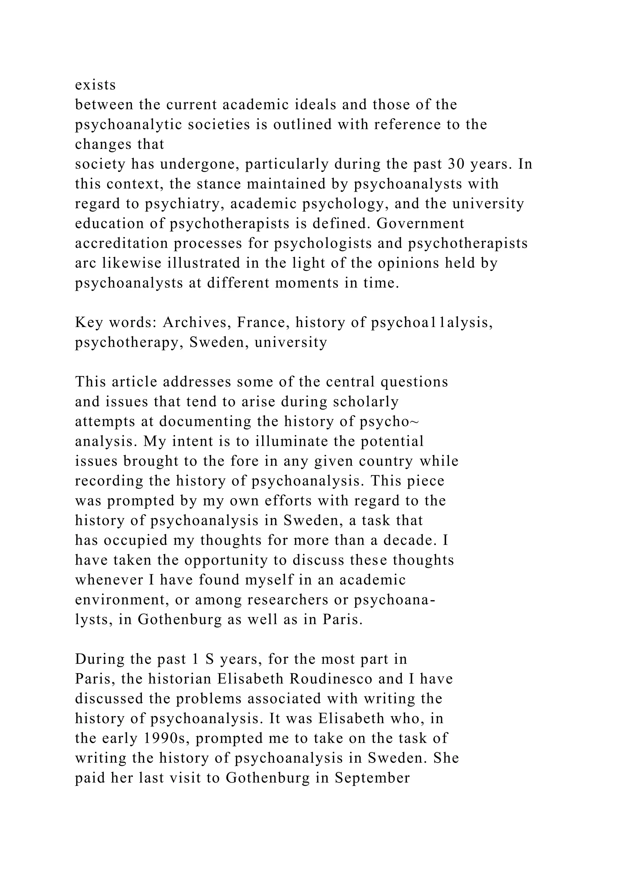 exists
between the current academic ideals and those of the
psychoanalytic societies is outlined with reference to the
changes that
society has undergone, particularly during the past 30 years. In
this context, the stance maintained by psychoanalysts with
regard to psychiatry, academic psychology, and the university
education of psychotherapists is defined. Government
accreditation processes for psychologists and psychotherapists
arc likewise illustrated in the light of the opinions held by
psychoanalysts at different moments in time.
Key words: Archives, France, history of psychoa11alysis,
psychotherapy, Sweden, university
This article addresses some of the central questions
and issues that tend to arise during scholarly
attempts at documenting the history of psycho~
analysis. My intent is to illuminate the potential
issues brought to the fore in any given country while
recording the history of psychoanalysis. This piece
was prompted by my own efforts with regard to the
history of psychoanalysis in Sweden, a task that
has occupied my thoughts for more than a decade. I
have taken the opportunity to discuss these thoughts
whenever I have found myself in an academic
environment, or among researchers or psychoana-
lysts, in Gothenburg as well as in Paris.
During the past 1 S years, for the most part in
Paris, the historian Elisabeth Roudinesco and I have
discussed the problems associated with writing the
history of psychoanalysis. It was Elisabeth who, in
the early 1990s, prompted me to take on the task of
writing the history of psychoanalysis in Sweden. She
paid her last visit to Gothenburg in September
 