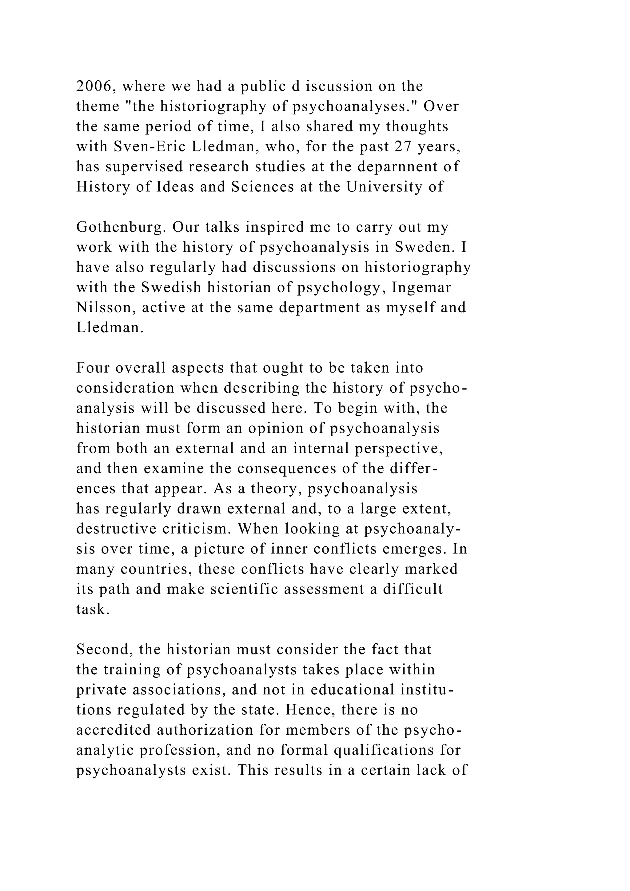 2006, where we had a public d iscussion on the
theme "the historiography of psychoanalyses." Over
the same period of time, I also shared my thoughts
with Sven-Eric Lledman, who, for the past 27 years,
has supervised research studies at the deparnnent of
History of Ideas and Sciences at the University of
Gothenburg. Our talks inspired me to carry out my
work with the history of psychoanalysis in Sweden. I
have also regularly had discussions on historiography
with the Swedish historian of psychology, Ingemar
Nilsson, active at the same department as myself and
Lledman.
Four overall aspects that ought to be taken into
consideration when describing the history of psycho-
analysis will be discussed here. To begin with, the
historian must form an opinion of psychoanalysis
from both an external and an internal perspective,
and then examine the consequences of the differ-
ences that appear. As a theory, psychoanalysis
has regularly drawn external and, to a large extent,
destructive criticism. When looking at psychoanaly-
sis over time, a picture of inner conflicts emerges. In
many countries, these conflicts have clearly marked
its path and make scientific assessment a difficult
task.
Second, the historian must consider the fact that
the training of psychoanalysts takes place within
private associations, and not in educational institu-
tions regulated by the state. Hence, there is no
accredited authorization for members of the psycho-
analytic profession, and no formal qualifications for
psychoanalysts exist. This results in a certain lack of
 