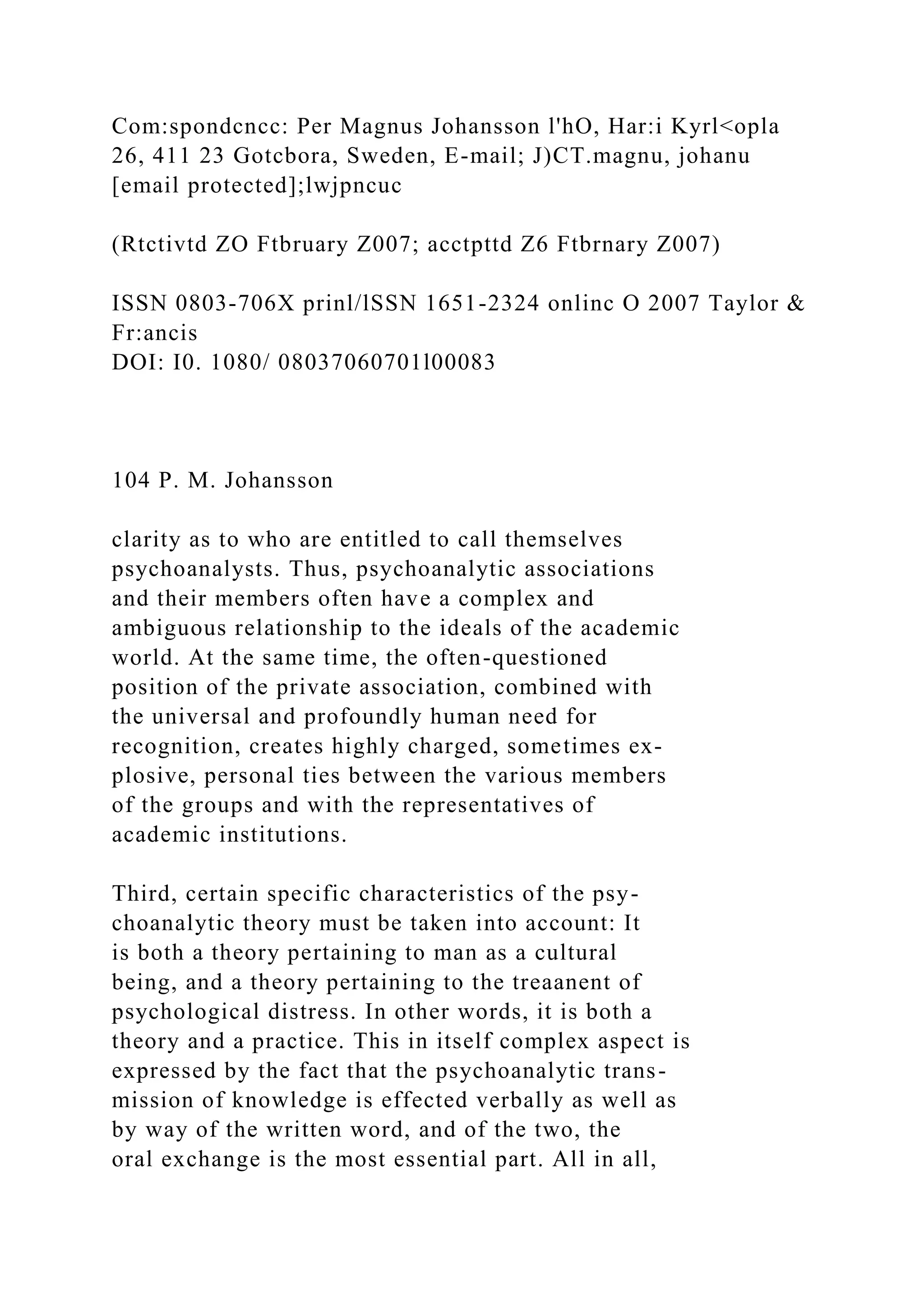 Com:spondcncc: Per Magnus Johansson l'hO, Har:i Kyrl<opla
26, 411 23 Gotcbora, Sweden, E-mail; J)CT.magnu, johanu
[email protected];lwjpncuc
(Rtctivtd ZO Ftbruary Z007; acctpttd Z6 Ftbrnary Z007)
ISSN 0803-706X prinl/lSSN 1651-2324 onlinc O 2007 Taylor &
Fr:ancis
DOI: I0. 1080/ 08037060701l00083
104 P. M. Johansson
clarity as to who are entitled to call themselves
psychoanalysts. Thus, psychoanalytic associations
and their members often have a complex and
ambiguous relationship to the ideals of the academic
world. At the same time, the often-questioned
position of the private association, combined with
the universal and profoundly human need for
recognition, creates highly charged, sometimes ex-
plosive, personal ties between the various members
of the groups and with the representatives of
academic institutions.
Third, certain specific characteristics of the psy-
choanalytic theory must be taken into account: It
is both a theory pertaining to man as a cultural
being, and a theory pertaining to the treaanent of
psychological distress. In other words, it is both a
theory and a practice. This in itself complex aspect is
expressed by the fact that the psychoanalytic trans-
mission of knowledge is effected verbally as well as
by way of the written word, and of the two, the
oral exchange is the most essential part. All in all,
 