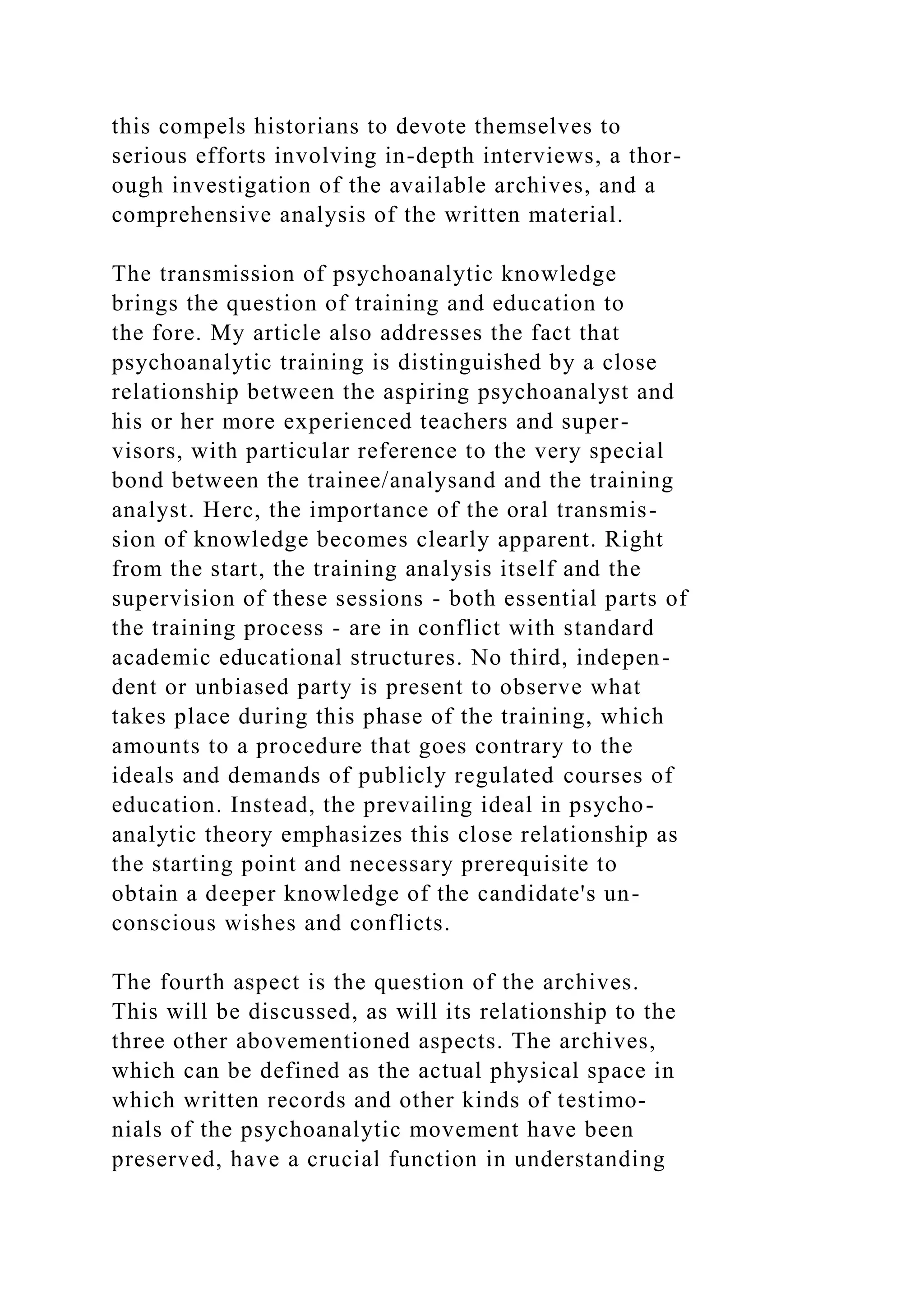 this compels historians to devote themselves to
serious efforts involving in-depth interviews, a thor-
ough investigation of the available archives, and a
comprehensive analysis of the written material.
The transmission of psychoanalytic knowledge
brings the question of training and education to
the fore. My article also addresses the fact that
psychoanalytic training is distinguished by a close
relationship between the aspiring psychoanalyst and
his or her more experienced teachers and super-
visors, with particular reference to the very special
bond between the trainee/analysand and the training
analyst. Herc, the importance of the oral transmis-
sion of knowledge becomes clearly apparent. Right
from the start, the training analysis itself and the
supervision of these sessions - both essential parts of
the training process - are in conflict with standard
academic educational structures. No third, indepen-
dent or unbiased party is present to observe what
takes place during this phase of the training, which
amounts to a procedure that goes contrary to the
ideals and demands of publicly regulated courses of
education. Instead, the prevailing ideal in psycho-
analytic theory emphasizes this close relationship as
the starting point and necessary prerequisite to
obtain a deeper knowledge of the candidate's un-
conscious wishes and conflicts.
The fourth aspect is the question of the archives.
This will be discussed, as will its relationship to the
three other abovementioned aspects. The archives,
which can be defined as the actual physical space in
which written records and other kinds of testimo-
nials of the psychoanalytic movement have been
preserved, have a crucial function in understanding
 