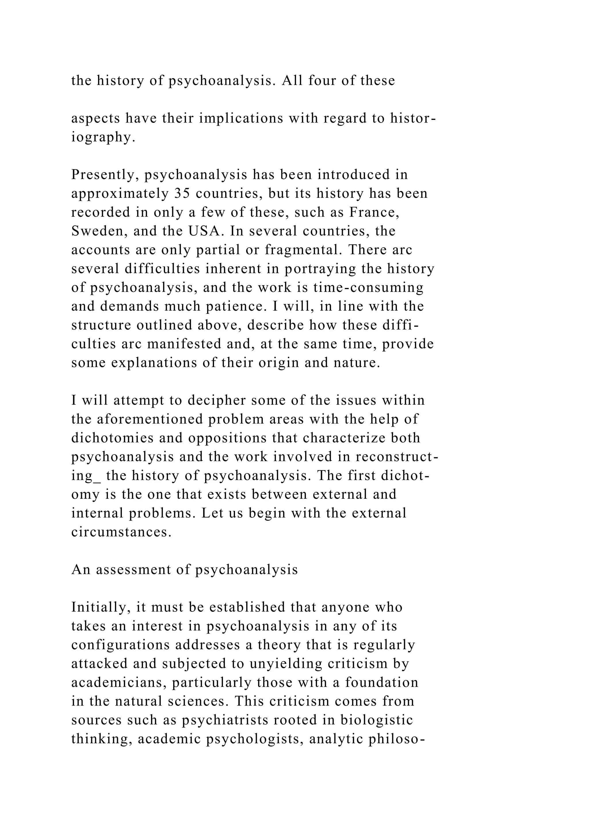 the history of psychoanalysis. All four of these
aspects have their implications with regard to histor-
iography.
Presently, psychoanalysis has been introduced in
approximately 35 countries, but its history has been
recorded in only a few of these, such as France,
Sweden, and the USA. In several countries, the
accounts are only partial or fragmental. There arc
several difficulties inherent in portraying the history
of psychoanalysis, and the work is time-consuming
and demands much patience. I will, in line with the
structure outlined above, describe how these diffi-
culties arc manifested and, at the same time, provide
some explanations of their origin and nature.
I will attempt to decipher some of the issues within
the aforementioned problem areas with the help of
dichotomies and oppositions that characterize both
psychoanalysis and the work involved in reconstruct-
ing_ the history of psychoanalysis. The first dichot-
omy is the one that exists between external and
internal problems. Let us begin with the external
circumstances.
An assessment of psychoanalysis
Initially, it must be established that anyone who
takes an interest in psychoanalysis in any of its
configurations addresses a theory that is regularly
attacked and subjected to unyielding criticism by
academicians, particularly those with a foundation
in the natural sciences. This criticism comes from
sources such as psychiatrists rooted in biologistic
thinking, academic psychologists, analytic philoso-
 