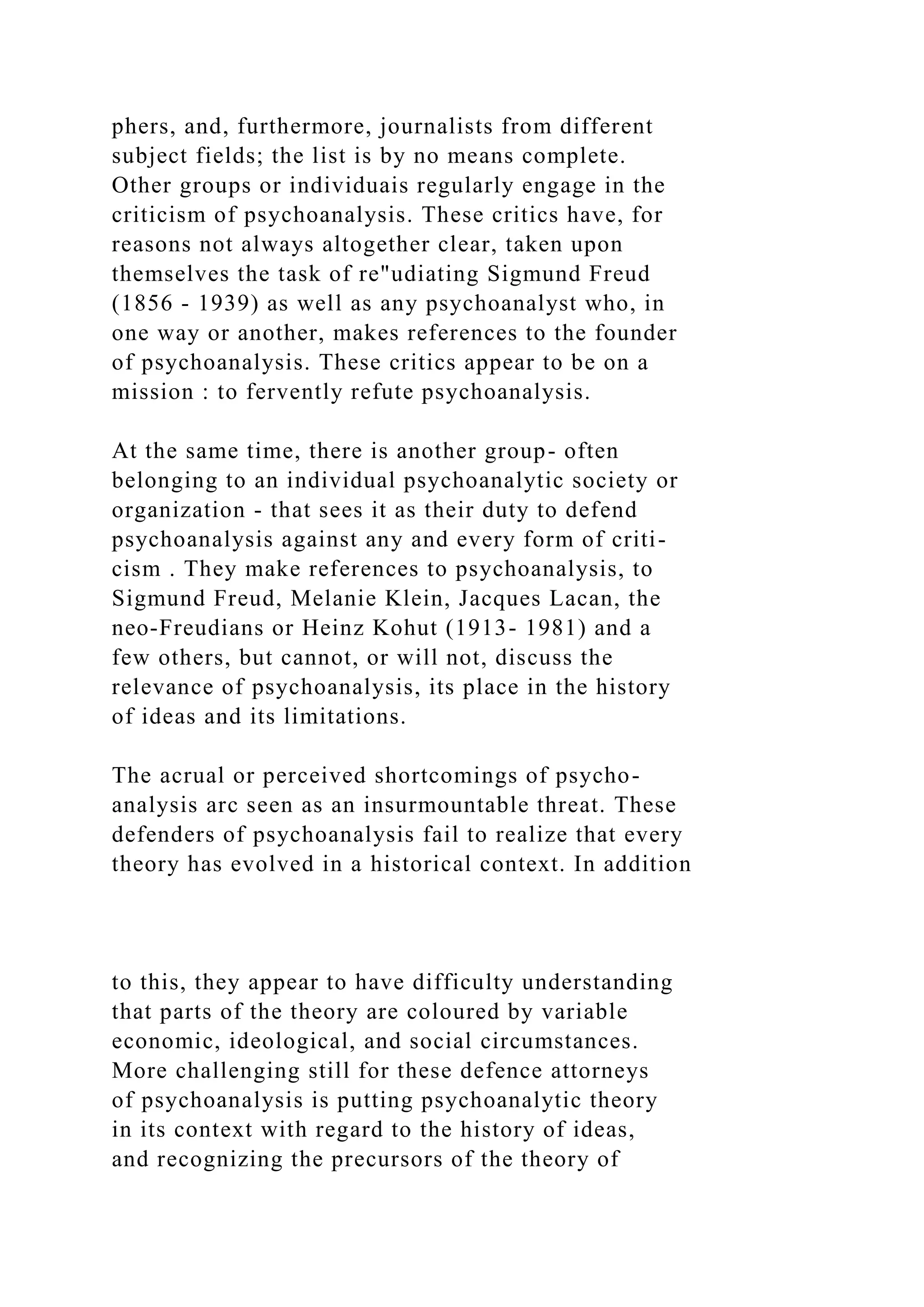 phers, and, furthermore, journalists from different
subject fields; the list is by no means complete.
Other groups or individuais regularly engage in the
criticism of psychoanalysis. These critics have, for
reasons not always altogether clear, taken upon
themselves the task of re"udiating Sigmund Freud
(1856 - 1939) as well as any psychoanalyst who, in
one way or another, makes references to the founder
of psychoanalysis. These critics appear to be on a
mission : to fervently refute psychoanalysis.
At the same time, there is another group- often
belonging to an individual psychoanalytic society or
organization - that sees it as their duty to defend
psychoanalysis against any and every form of criti-
cism . They make references to psychoanalysis, to
Sigmund Freud, Melanie Klein, Jacques Lacan, the
neo-Freudians or Heinz Kohut (1913- 1981) and a
few others, but cannot, or will not, discuss the
relevance of psychoanalysis, its place in the history
of ideas and its limitations.
The acrual or perceived shortcomings of psycho-
analysis arc seen as an insurmountable threat. These
defenders of psychoanalysis fail to realize that every
theory has evolved in a historical context. In addition
to this, they appear to have difficulty understanding
that parts of the theory are coloured by variable
economic, ideological, and social circumstances.
More challenging still for these defence attorneys
of psychoanalysis is putting psychoanalytic theory
in its context with regard to the history of ideas,
and recognizing the precursors of the theory of
 