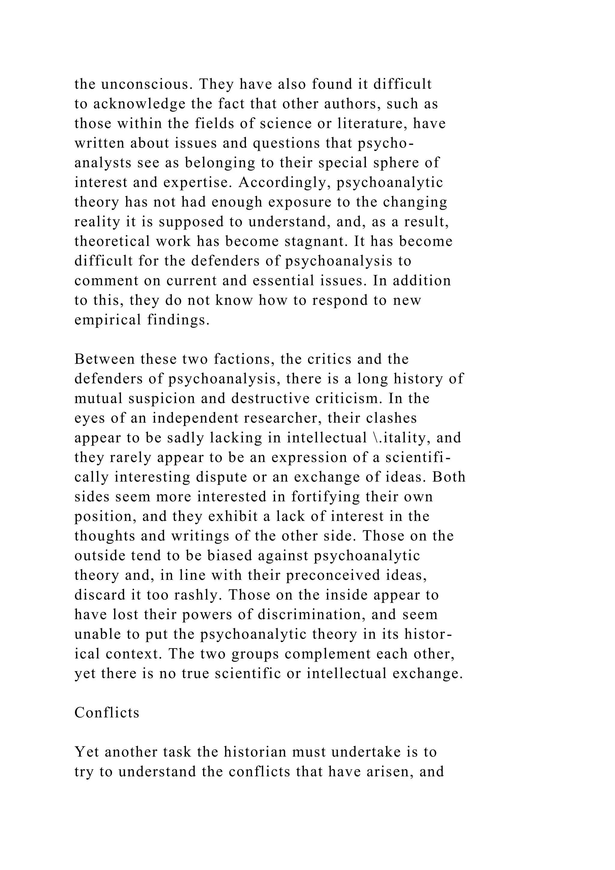 the unconscious. They have also found it difficult
to acknowledge the fact that other authors, such as
those within the fields of science or literature, have
written about issues and questions that psycho-
analysts see as belonging to their special sphere of
interest and expertise. Accordingly, psychoanalytic
theory has not had enough exposure to the changing
reality it is supposed to understand, and, as a result,
theoretical work has become stagnant. It has become
difficult for the defenders of psychoanalysis to
comment on current and essential issues. In addition
to this, they do not know how to respond to new
empirical findings.
Between these two factions, the critics and the
defenders of psychoanalysis, there is a long history of
mutual suspicion and destructive criticism. In the
eyes of an independent researcher, their clashes
appear to be sadly lacking in intellectual .itality, and
they rarely appear to be an expression of a scientifi-
cally interesting dispute or an exchange of ideas. Both
sides seem more interested in fortifying their own
position, and they exhibit a lack of interest in the
thoughts and writings of the other side. Those on the
outside tend to be biased against psychoanalytic
theory and, in line with their preconceived ideas,
discard it too rashly. Those on the inside appear to
have lost their powers of discrimination, and seem
unable to put the psychoanalytic theory in its histor-
ical context. The two groups complement each other,
yet there is no true scientific or intellectual exchange.
Conflicts
Yet another task the historian must undertake is to
try to understand the conflicts that have arisen, and
 