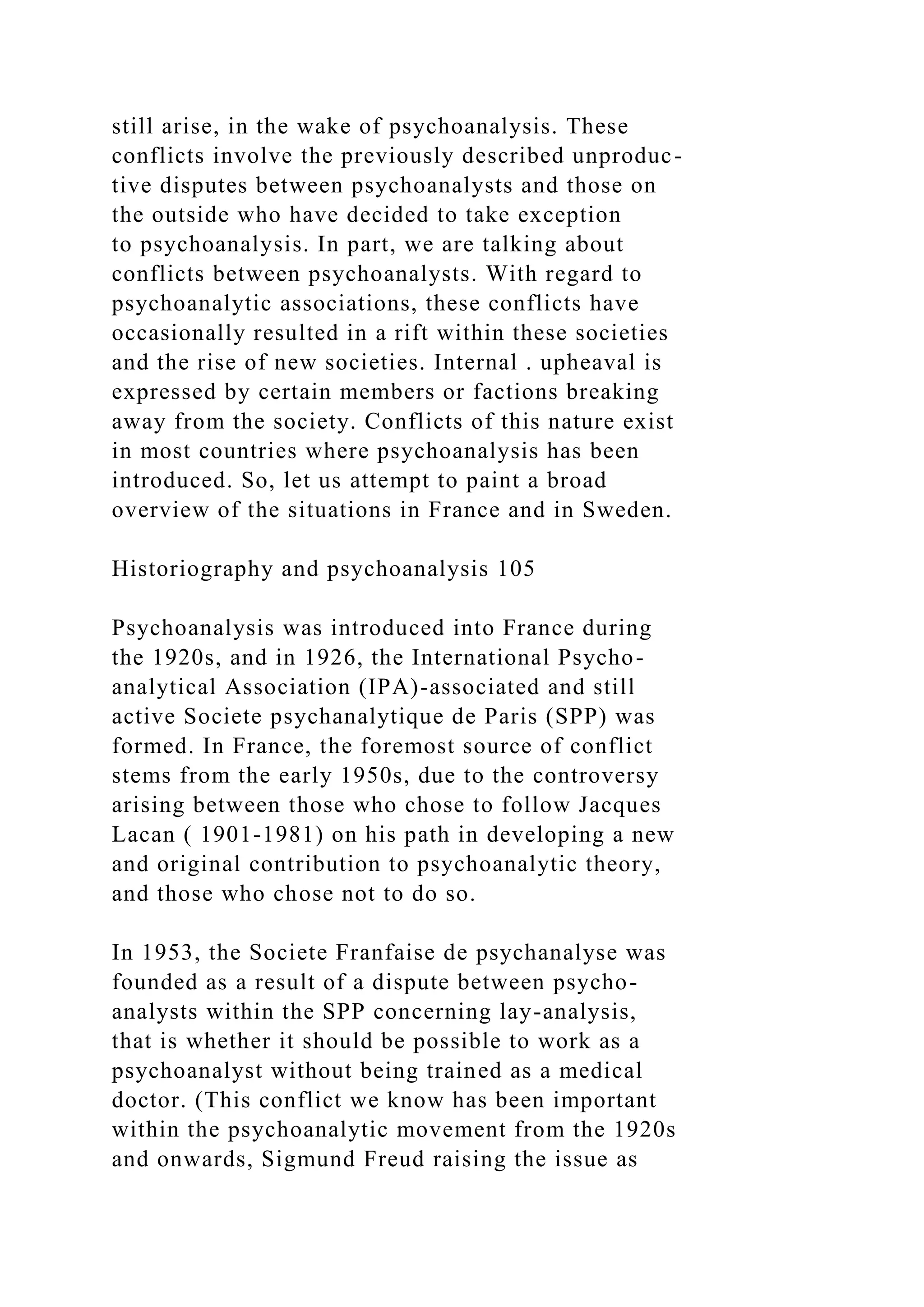 still arise, in the wake of psychoanalysis. These
conflicts involve the previously described unproduc-
tive disputes between psychoanalysts and those on
the outside who have decided to take exception
to psychoanalysis. In part, we are talking about
conflicts between psychoanalysts. With regard to
psychoanalytic associations, these conflicts have
occasionally resulted in a rift within these societies
and the rise of new societies. Internal . upheaval is
expressed by certain members or factions breaking
away from the society. Conflicts of this nature exist
in most countries where psychoanalysis has been
introduced. So, let us attempt to paint a broad
overview of the situations in France and in Sweden.
Historiography and psychoanalysis 105
Psychoanalysis was introduced into France during
the 1920s, and in 1926, the International Psycho-
analytical Association (IPA)-associated and still
active Societe psychanalytique de Paris (SPP) was
formed. In France, the foremost source of conflict
stems from the early 1950s, due to the controversy
arising between those who chose to follow Jacques
Lacan ( 1901-1981) on his path in developing a new
and original contribution to psychoanalytic theory,
and those who chose not to do so.
In 1953, the Societe Franfaise de psychanalyse was
founded as a result of a dispute between psycho-
analysts within the SPP concerning lay-analysis,
that is whether it should be possible to work as a
psychoanalyst without being trained as a medical
doctor. (This conflict we know has been important
within the psychoanalytic movement from the 1920s
and onwards, Sigmund Freud raising the issue as
 