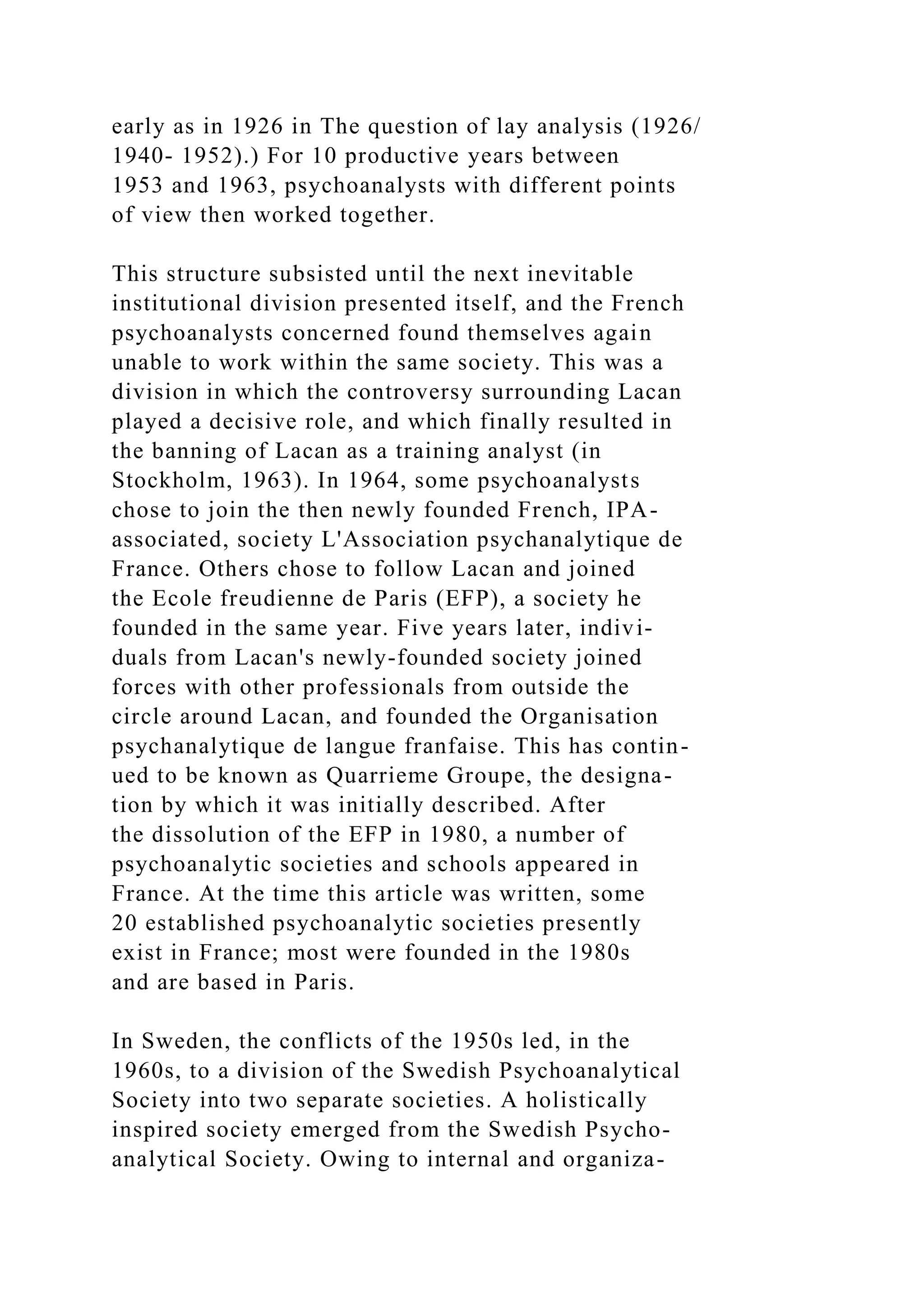early as in 1926 in The question of lay analysis (1926/
1940- 1952).) For 10 productive years between
1953 and 1963, psychoanalysts with different points
of view then worked together.
This structure subsisted until the next inevitable
institutional division presented itself, and the French
psychoanalysts concerned found themselves again
unable to work within the same society. This was a
division in which the controversy surrounding Lacan
played a decisive role, and which finally resulted in
the banning of Lacan as a training analyst (in
Stockholm, 1963). In 1964, some psychoanalysts
chose to join the then newly founded French, IPA-
associated, society L'Association psychanalytique de
France. Others chose to follow Lacan and joined
the Ecole freudienne de Paris (EFP), a society he
founded in the same year. Five years later, indivi-
duals from Lacan's newly-founded society joined
forces with other professionals from outside the
circle around Lacan, and founded the Organisation
psychanalytique de langue franfaise. This has contin-
ued to be known as Quarrieme Groupe, the designa-
tion by which it was initially described. After
the dissolution of the EFP in 1980, a number of
psychoanalytic societies and schools appeared in
France. At the time this article was written, some
20 established psychoanalytic societies presently
exist in France; most were founded in the 1980s
and are based in Paris.
In Sweden, the conflicts of the 1950s led, in the
1960s, to a division of the Swedish Psychoanalytical
Society into two separate societies. A holistically
inspired society emerged from the Swedish Psycho-
analytical Society. Owing to internal and organiza-
 