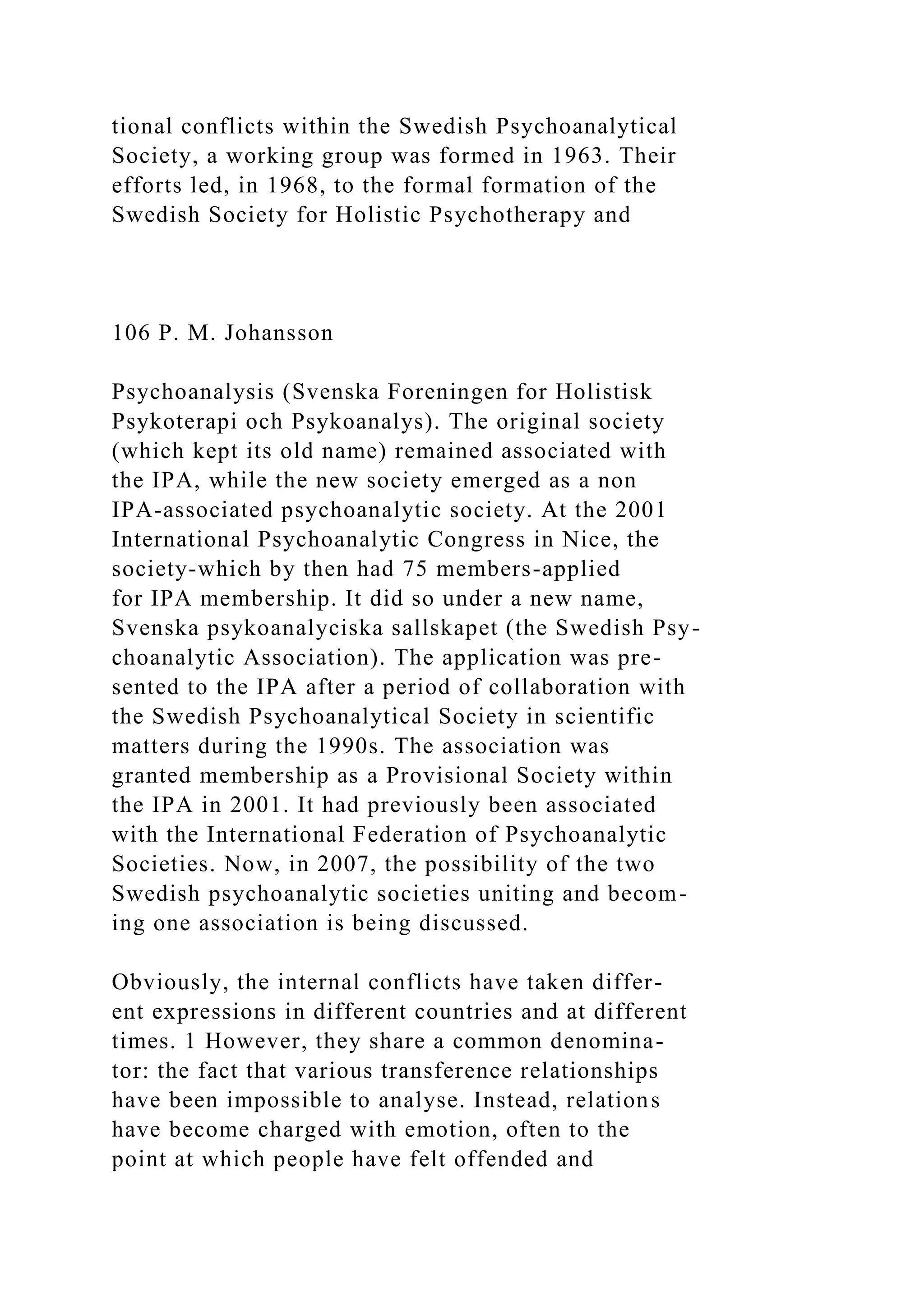 tional conflicts within the Swedish Psychoanalytical
Society, a working group was formed in 1963. Their
efforts led, in 1968, to the formal formation of the
Swedish Society for Holistic Psychotherapy and
106 P. M. Johansson
Psychoanalysis (Svenska Foreningen for Holistisk
Psykoterapi och Psykoanalys). The original society
(which kept its old name) remained associated with
the IPA, while the new society emerged as a non
IPA-associated psychoanalytic society. At the 2001
International Psychoanalytic Congress in Nice, the
society-which by then had 75 members-applied
for IPA membership. It did so under a new name,
Svenska psykoanalyciska sallskapet (the Swedish Psy-
choanalytic Association). The application was pre-
sented to the IPA after a period of collaboration with
the Swedish Psychoanalytical Society in scientific
matters during the 1990s. The association was
granted membership as a Provisional Society within
the IPA in 2001. It had previously been associated
with the International Federation of Psychoanalytic
Societies. Now, in 2007, the possibility of the two
Swedish psychoanalytic societies uniting and becom-
ing one association is being discussed.
Obviously, the internal conflicts have taken differ-
ent expressions in different countries and at different
times. 1 However, they share a common denomina-
tor: the fact that various transference relationships
have been impossible to analyse. Instead, relations
have become charged with emotion, often to the
point at which people have felt offended and
 