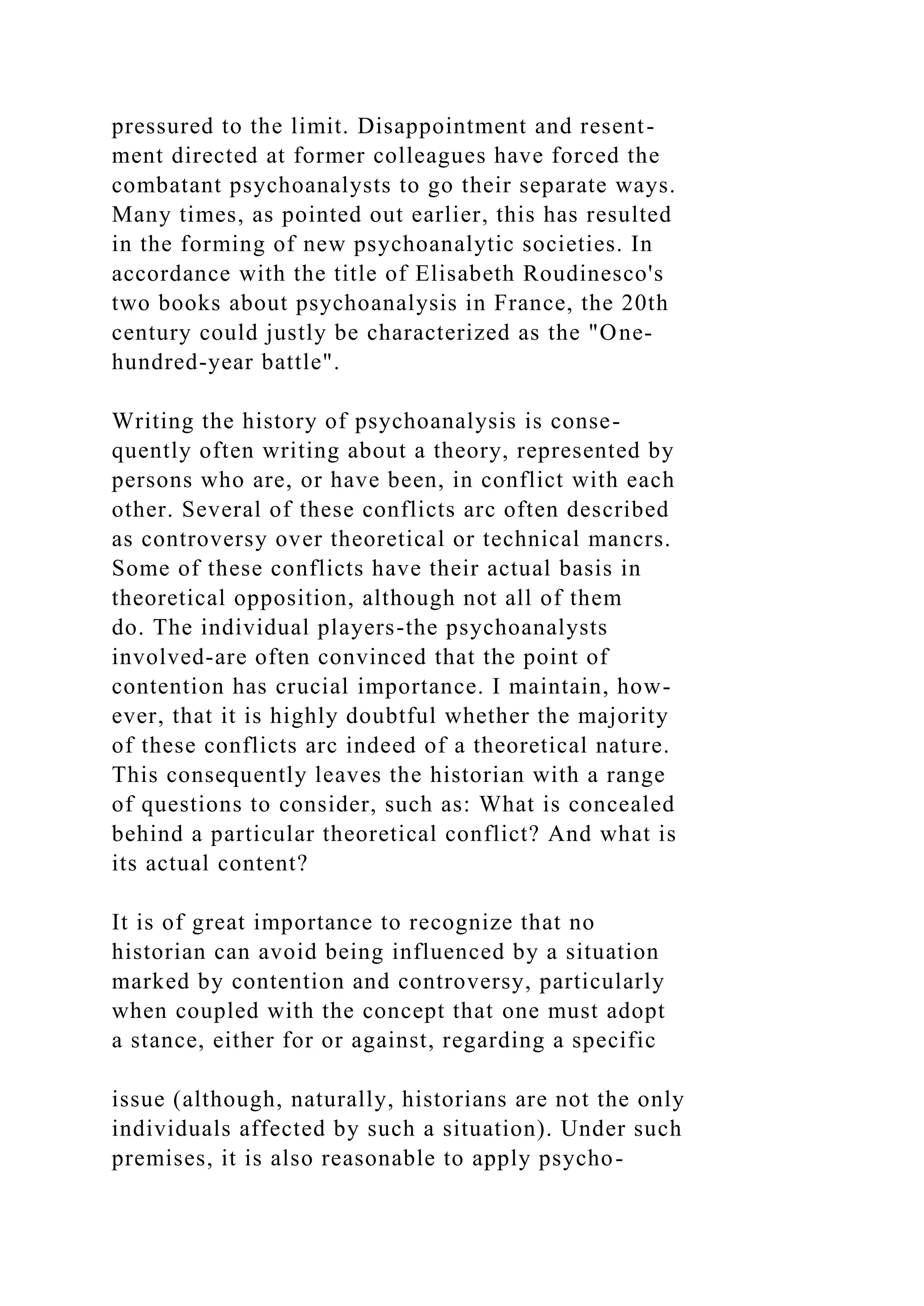 pressured to the limit. Disappointment and resent-
ment directed at former colleagues have forced the
combatant psychoanalysts to go their separate ways.
Many times, as pointed out earlier, this has resulted
in the forming of new psychoanalytic societies. In
accordance with the title of Elisabeth Roudinesco's
two books about psychoanalysis in France, the 20th
century could justly be characterized as the "One-
hundred-year battle".
Writing the history of psychoanalysis is conse-
quently often writing about a theory, represented by
persons who are, or have been, in conflict with each
other. Several of these conflicts arc often described
as controversy over theoretical or technical mancrs.
Some of these conflicts have their actual basis in
theoretical opposition, although not all of them
do. The individual players-the psychoanalysts
involved-are often convinced that the point of
contention has crucial importance. I maintain, how-
ever, that it is highly doubtful whether the majority
of these conflicts arc indeed of a theoretical nature.
This consequently leaves the historian with a range
of questions to consider, such as: What is concealed
behind a particular theoretical conflict? And what is
its actual content?
It is of great importance to recognize that no
historian can avoid being influenced by a situation
marked by contention and controversy, particularly
when coupled with the concept that one must adopt
a stance, either for or against, regarding a specific
issue (although, naturally, historians are not the only
individuals affected by such a situation). Under such
premises, it is also reasonable to apply psycho-
 