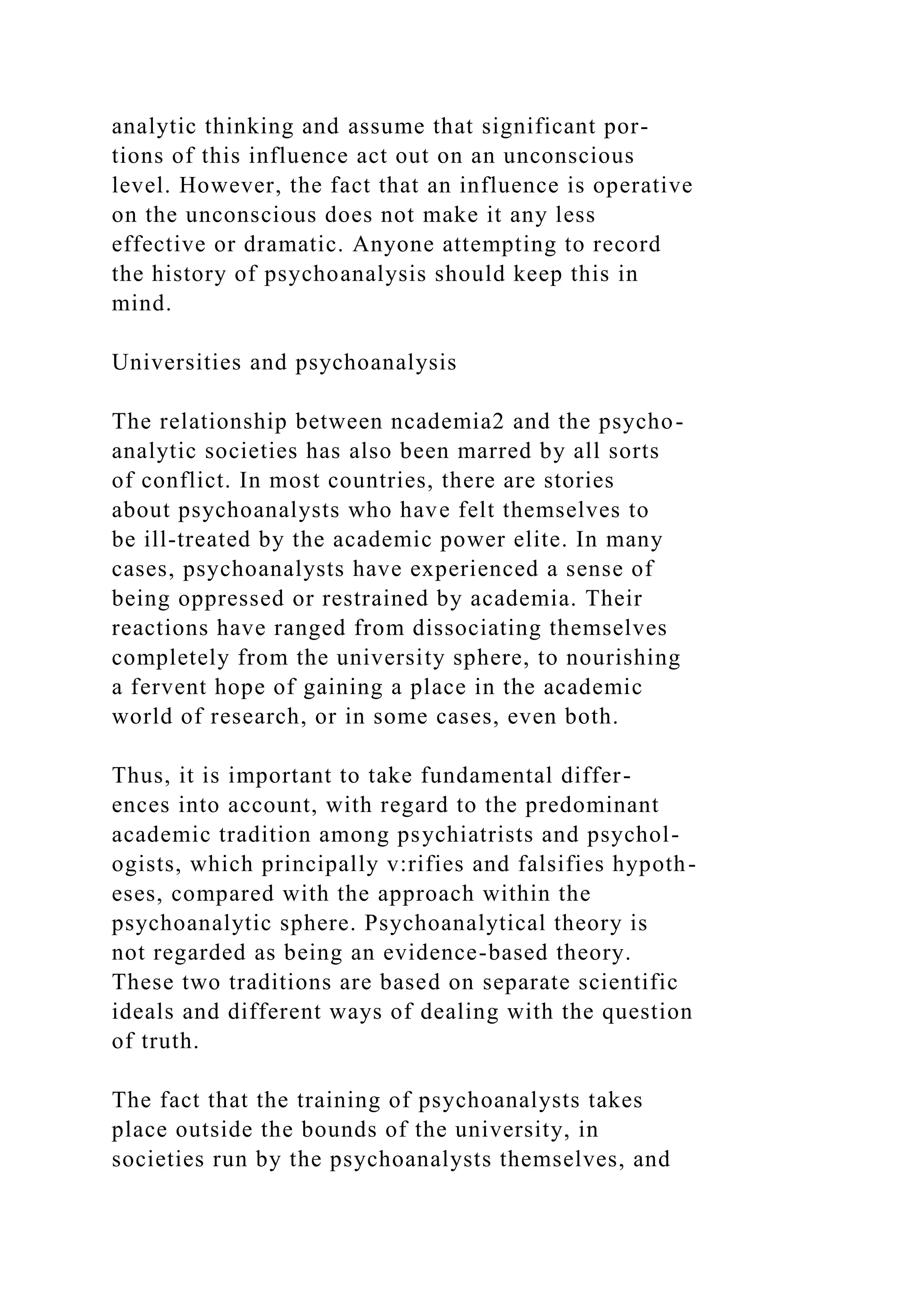 analytic thinking and assume that significant por-
tions of this influence act out on an unconscious
level. However, the fact that an influence is operative
on the unconscious does not make it any less
effective or dramatic. Anyone attempting to record
the history of psychoanalysis should keep this in
mind.
Universities and psychoanalysis
The relationship between ncademia2 and the psycho-
analytic societies has also been marred by all sorts
of conflict. In most countries, there are stories
about psychoanalysts who have felt themselves to
be ill-treated by the academic power elite. In many
cases, psychoanalysts have experienced a sense of
being oppressed or restrained by academia. Their
reactions have ranged from dissociating themselves
completely from the university sphere, to nourishing
a fervent hope of gaining a place in the academic
world of research, or in some cases, even both.
Thus, it is important to take fundamental differ-
ences into account, with regard to the predominant
academic tradition among psychiatrists and psychol-
ogists, which principally v:rifies and falsifies hypoth-
eses, compared with the approach within the
psychoanalytic sphere. Psychoanalytical theory is
not regarded as being an evidence-based theory.
These two traditions are based on separate scientific
ideals and different ways of dealing with the question
of truth.
The fact that the training of psychoanalysts takes
place outside the bounds of the university, in
societies run by the psychoanalysts themselves, and
 