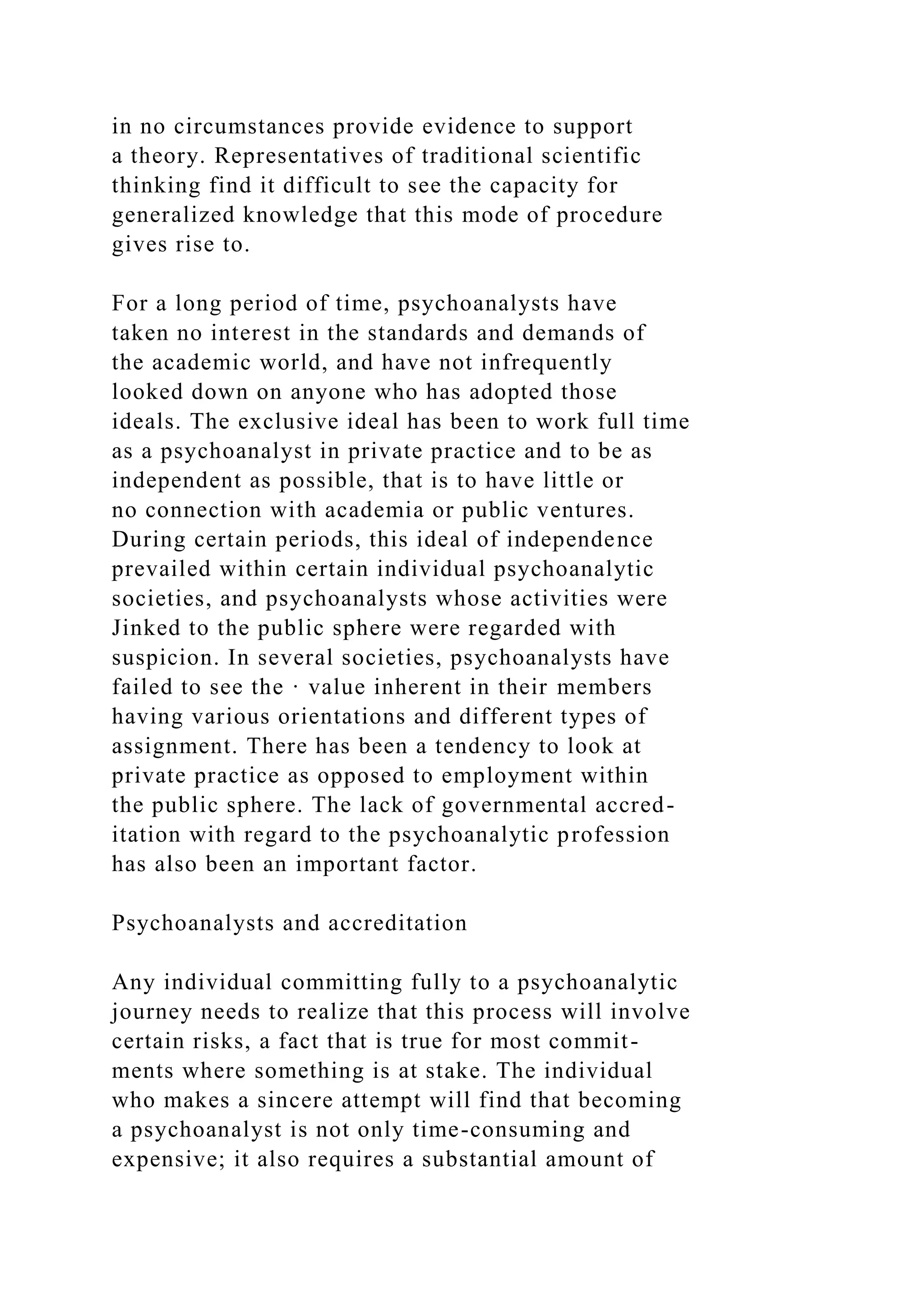 in no circumstances provide evidence to support
a theory. Representatives of traditional scientific
thinking find it difficult to see the capacity for
generalized knowledge that this mode of procedure
gives rise to.
For a long period of time, psychoanalysts have
taken no interest in the standards and demands of
the academic world, and have not infrequently
looked down on anyone who has adopted those
ideals. The exclusive ideal has been to work full time
as a psychoanalyst in private practice and to be as
independent as possible, that is to have little or
no connection with academia or public ventures.
During certain periods, this ideal of independence
prevailed within certain individual psychoanalytic
societies, and psychoanalysts whose activities were
Jinked to the public sphere were regarded with
suspicion. In several societies, psychoanalysts have
failed to see the · value inherent in their members
having various orientations and different types of
assignment. There has been a tendency to look at
private practice as opposed to employment within
the public sphere. The lack of governmental accred-
itation with regard to the psychoanalytic profession
has also been an important factor.
Psychoanalysts and accreditation
Any individual committing fully to a psychoanalytic
journey needs to realize that this process will involve
certain risks, a fact that is true for most commit-
ments where something is at stake. The individual
who makes a sincere attempt will find that becoming
a psychoanalyst is not only time-consuming and
expensive; it also requires a substantial amount of
 