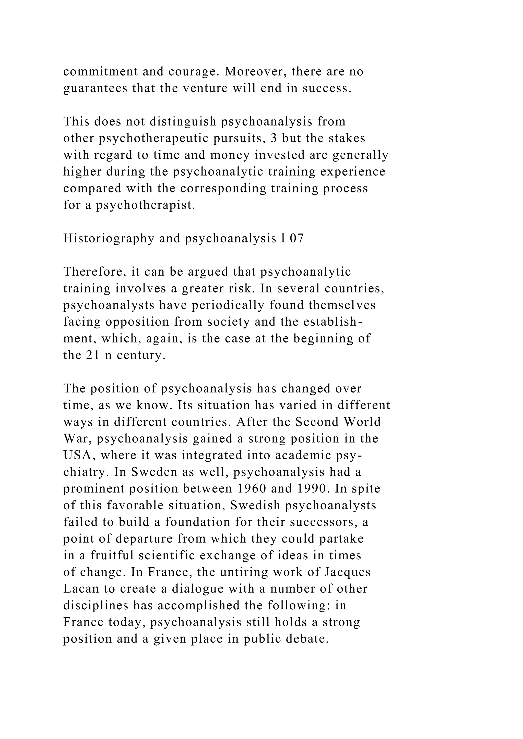 commitment and courage. Moreover, there are no
guarantees that the venture will end in success.
This does not distinguish psychoanalysis from
other psychotherapeutic pursuits, 3 but the stakes
with regard to time and money invested are generally
higher during the psychoanalytic training experience
compared with the corresponding training process
for a psychotherapist.
Historiography and psychoanalysis l 07
Therefore, it can be argued that psychoanalytic
training involves a greater risk. In several countries,
psychoanalysts have periodically found themselves
facing opposition from society and the establish-
ment, which, again, is the case at the beginning of
the 21 n century.
The position of psychoanalysis has changed over
time, as we know. Its situation has varied in different
ways in different countries. After the Second World
War, psychoanalysis gained a strong position in the
USA, where it was integrated into academic psy-
chiatry. In Sweden as well, psychoanalysis had a
prominent position between 1960 and 1990. In spite
of this favorable situation, Swedish psychoanalysts
failed to build a foundation for their successors, a
point of departure from which they could partake
in a fruitful scientific exchange of ideas in times
of change. In France, the untiring work of Jacques
Lacan to create a dialogue with a number of other
disciplines has accomplished the following: in
France today, psychoanalysis still holds a strong
position and a given place in public debate.
 