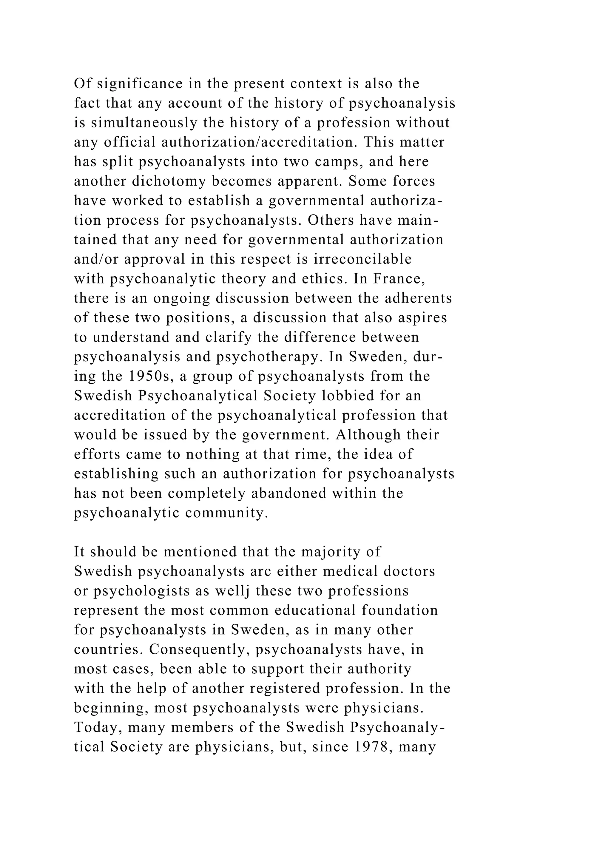 Of significance in the present context is also the
fact that any account of the history of psychoanalysis
is simultaneously the history of a profession without
any official authorization/accreditation. This matter
has split psychoanalysts into two camps, and here
another dichotomy becomes apparent. Some forces
have worked to establish a governmental authoriza-
tion process for psychoanalysts. Others have main-
tained that any need for governmental authorization
and/or approval in this respect is irreconcilable
with psychoanalytic theory and ethics. In France,
there is an ongoing discussion between the adherents
of these two positions, a discussion that also aspires
to understand and clarify the difference between
psychoanalysis and psychotherapy. In Sweden, dur-
ing the 1950s, a group of psychoanalysts from the
Swedish Psychoanalytical Society lobbied for an
accreditation of the psychoanalytical profession that
would be issued by the government. Although their
efforts came to nothing at that rime, the idea of
establishing such an authorization for psychoanalysts
has not been completely abandoned within the
psychoanalytic community.
It should be mentioned that the majority of
Swedish psychoanalysts arc either medical doctors
or psychologists as wellj these two professions
represent the most common educational foundation
for psychoanalysts in Sweden, as in many other
countries. Consequently, psychoanalysts have, in
most cases, been able to support their authority
with the help of another registered profession. In the
beginning, most psychoanalysts were physicians.
Today, many members of the Swedish Psychoanaly-
tical Society are physicians, but, since 1978, many
 