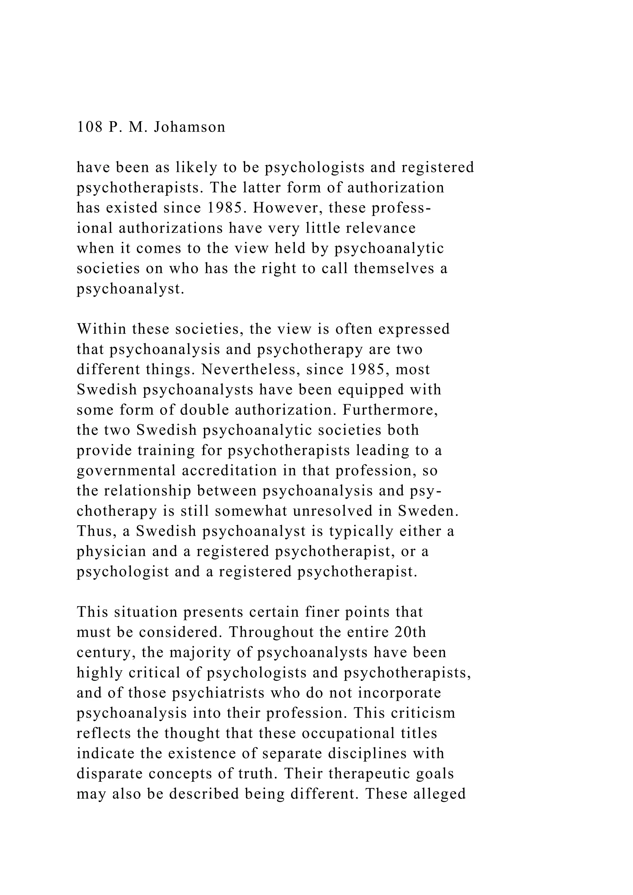 108 P. M. Johamson
have been as likely to be psychologists and registered
psychotherapists. The latter form of authorization
has existed since 1985. However, these profess-
ional authorizations have very little relevance
when it comes to the view held by psychoanalytic
societies on who has the right to call themselves a
psychoanalyst.
Within these societies, the view is often expressed
that psychoanalysis and psychotherapy are two
different things. Nevertheless, since 1985, most
Swedish psychoanalysts have been equipped with
some form of double authorization. Furthermore,
the two Swedish psychoanalytic societies both
provide training for psychotherapists leading to a
governmental accreditation in that profession, so
the relationship between psychoanalysis and psy-
chotherapy is still somewhat unresolved in Sweden.
Thus, a Swedish psychoanalyst is typically either a
physician and a registered psychotherapist, or a
psychologist and a registered psychotherapist.
This situation presents certain finer points that
must be considered. Throughout the entire 20th
century, the majority of psychoanalysts have been
highly critical of psychologists and psychotherapists,
and of those psychiatrists who do not incorporate
psychoanalysis into their profession. This criticism
reflects the thought that these occupational titles
indicate the existence of separate disciplines with
disparate concepts of truth. Their therapeutic goals
may also be described being different. These alleged
 