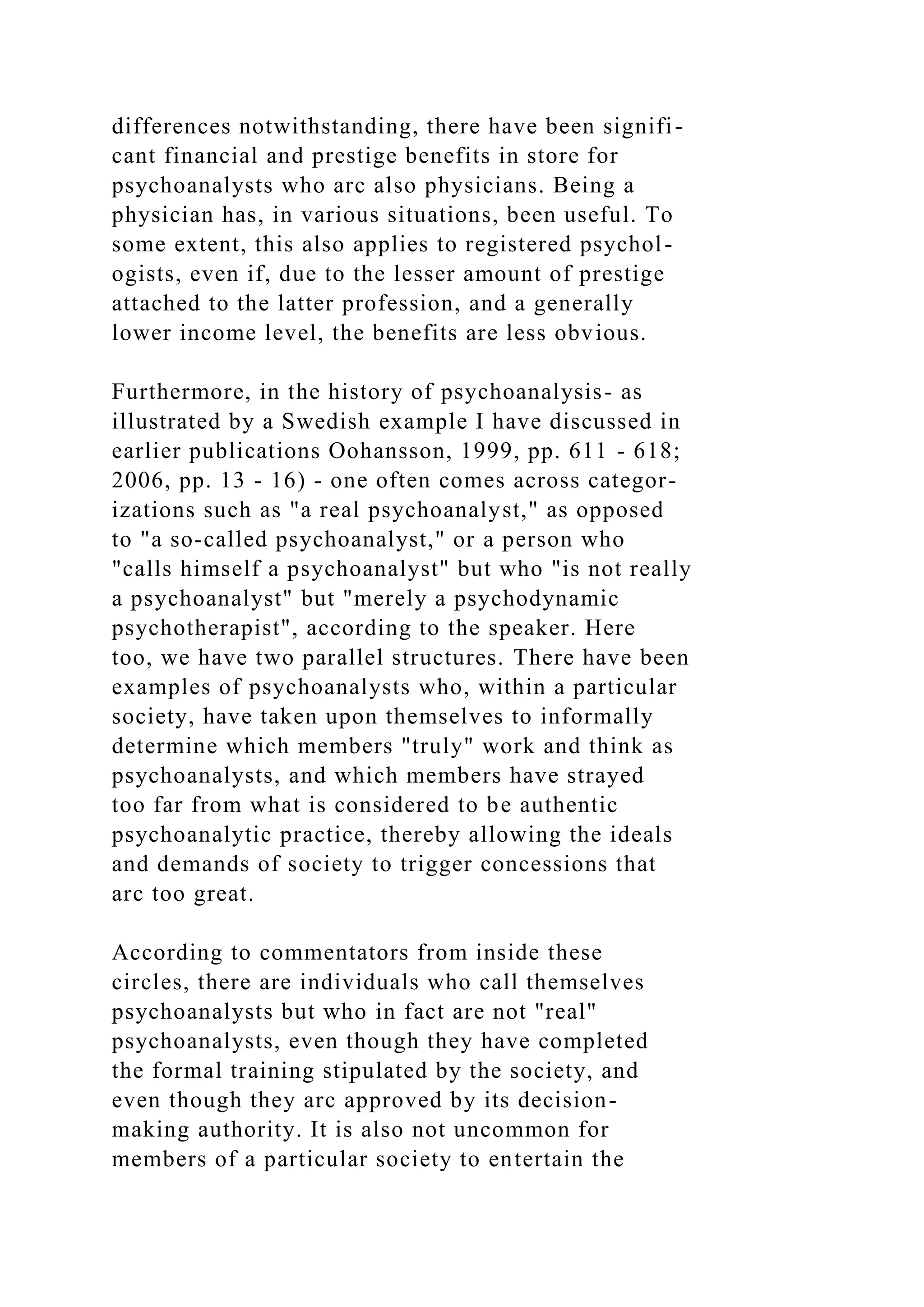 differences notwithstanding, there have been signifi-
cant financial and prestige benefits in store for
psychoanalysts who arc also physicians. Being a
physician has, in various situations, been useful. To
some extent, this also applies to registered psychol-
ogists, even if, due to the lesser amount of prestige
attached to the latter profession, and a generally
lower income level, the benefits are less obvious.
Furthermore, in the history of psychoanalysis- as
illustrated by a Swedish example I have discussed in
earlier publications Oohansson, 1999, pp. 611 - 618;
2006, pp. 13 - 16) - one often comes across categor-
izations such as "a real psychoanalyst," as opposed
to "a so-called psychoanalyst," or a person who
"calls himself a psychoanalyst" but who "is not really
a psychoanalyst" but "merely a psychodynamic
psychotherapist", according to the speaker. Here
too, we have two parallel structures. There have been
examples of psychoanalysts who, within a particular
society, have taken upon themselves to informally
determine which members "truly" work and think as
psychoanalysts, and which members have strayed
too far from what is considered to be authentic
psychoanalytic practice, thereby allowing the ideals
and demands of society to trigger concessions that
arc too great.
According to commentators from inside these
circles, there are individuals who call themselves
psychoanalysts but who in fact are not "real"
psychoanalysts, even though they have completed
the formal training stipulated by the society, and
even though they arc approved by its decision-
making authority. It is also not uncommon for
members of a particular society to entertain the
 