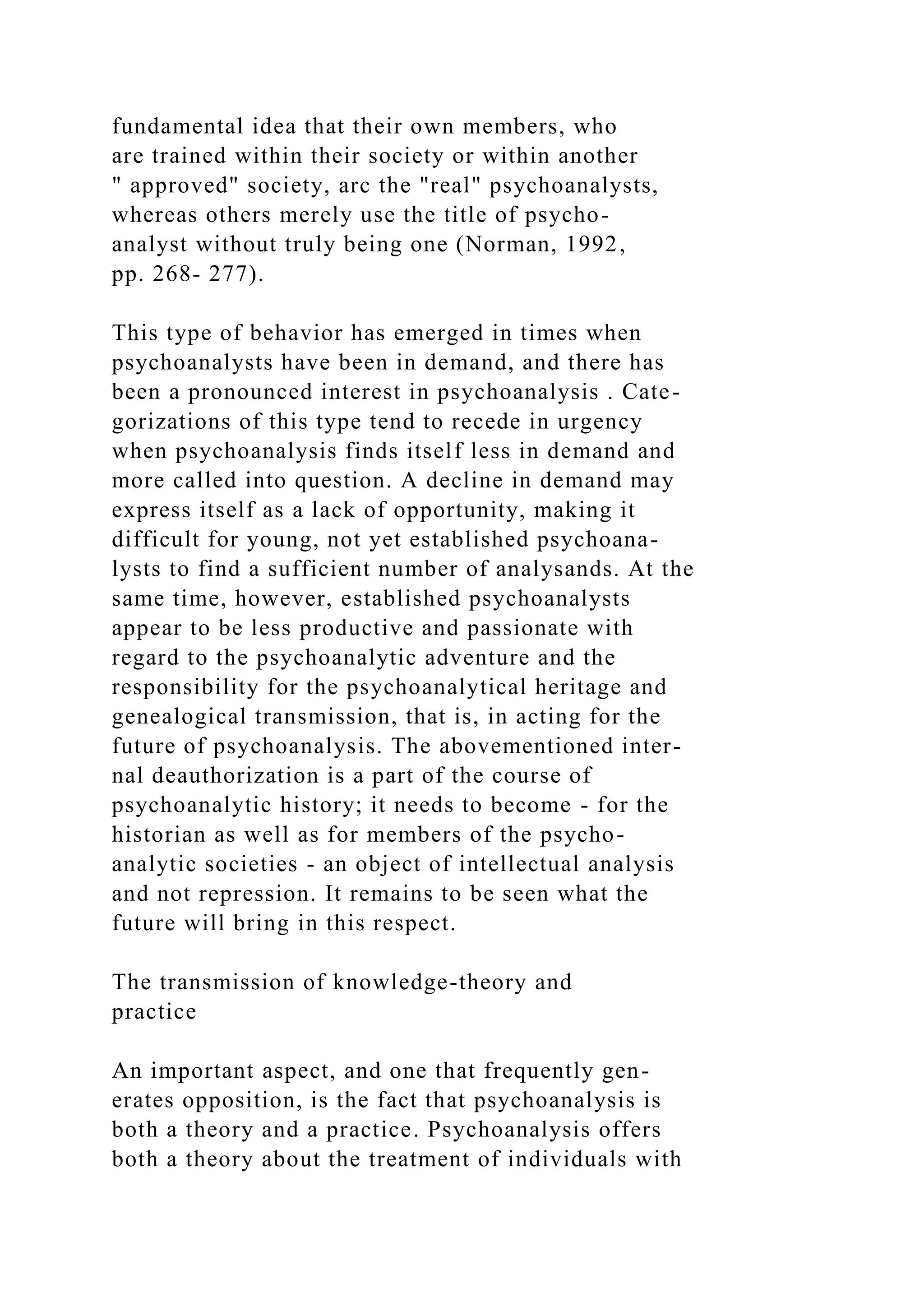fundamental idea that their own members, who
are trained within their society or within another
" approved" society, arc the "real" psychoanalysts,
whereas others merely use the title of psycho-
analyst without truly being one (Norman, 1992,
pp. 268- 277).
This type of behavior has emerged in times when
psychoanalysts have been in demand, and there has
been a pronounced interest in psychoanalysis . Cate-
gorizations of this type tend to recede in urgency
when psychoanalysis finds itself less in demand and
more called into question. A decline in demand may
express itself as a lack of opportunity, making it
difficult for young, not yet established psychoana-
lysts to find a sufficient number of analysands. At the
same time, however, established psychoanalysts
appear to be less productive and passionate with
regard to the psychoanalytic adventure and the
responsibility for the psychoanalytical heritage and
genealogical transmission, that is, in acting for the
future of psychoanalysis. The abovementioned inter-
nal deauthorization is a part of the course of
psychoanalytic history; it needs to become - for the
historian as well as for members of the psycho-
analytic societies - an object of intellectual analysis
and not repression. It remains to be seen what the
future will bring in this respect.
The transmission of knowledge-theory and
practice
An important aspect, and one that frequently gen-
erates opposition, is the fact that psychoanalysis is
both a theory and a practice. Psychoanalysis offers
both a theory about the treatment of individuals with
 