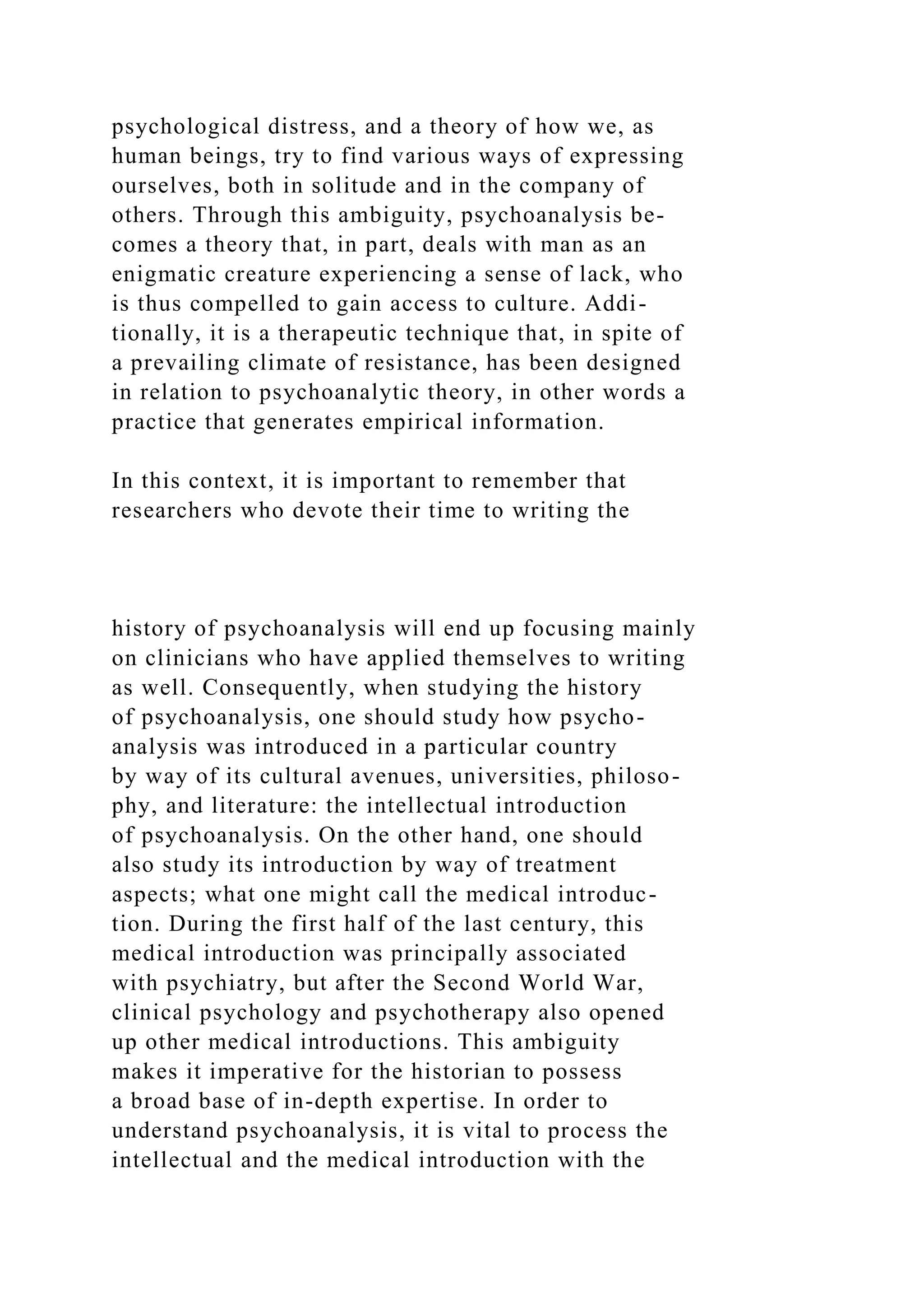 psychological distress, and a theory of how we, as
human beings, try to find various ways of expressing
ourselves, both in solitude and in the company of
others. Through this ambiguity, psychoanalysis be-
comes a theory that, in part, deals with man as an
enigmatic creature experiencing a sense of lack, who
is thus compelled to gain access to culture. Addi-
tionally, it is a therapeutic technique that, in spite of
a prevailing climate of resistance, has been designed
in relation to psychoanalytic theory, in other words a
practice that generates empirical information.
In this context, it is important to remember that
researchers who devote their time to writing the
history of psychoanalysis will end up focusing mainly
on clinicians who have applied themselves to writing
as well. Consequently, when studying the history
of psychoanalysis, one should study how psycho-
analysis was introduced in a particular country
by way of its cultural avenues, universities, philoso-
phy, and literature: the intellectual introduction
of psychoanalysis. On the other hand, one should
also study its introduction by way of treatment
aspects; what one might call the medical introduc-
tion. During the first half of the last century, this
medical introduction was principally associated
with psychiatry, but after the Second World War,
clinical psychology and psychotherapy also opened
up other medical introductions. This ambiguity
makes it imperative for the historian to possess
a broad base of in-depth expertise. In order to
understand psychoanalysis, it is vital to process the
intellectual and the medical introduction with the
 