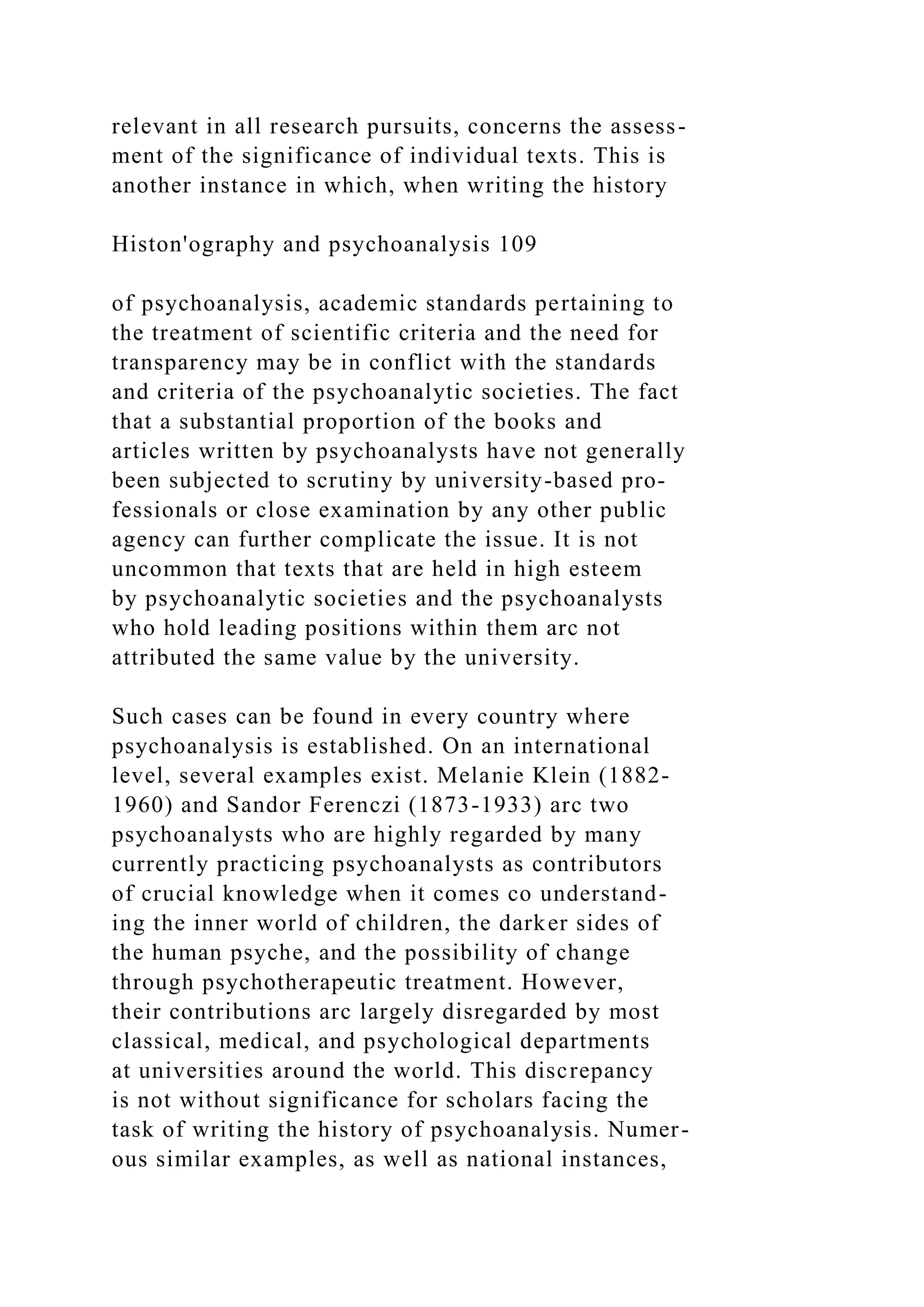 relevant in all research pursuits, concerns the assess-
ment of the significance of individual texts. This is
another instance in which, when writing the history
Histon'ography and psychoanalysis 109
of psychoanalysis, academic standards pertaining to
the treatment of scientific criteria and the need for
transparency may be in conflict with the standards
and criteria of the psychoanalytic societies. The fact
that a substantial proportion of the books and
articles written by psychoanalysts have not generally
been subjected to scrutiny by university-based pro-
fessionals or close examination by any other public
agency can further complicate the issue. It is not
uncommon that texts that are held in high esteem
by psychoanalytic societies and the psychoanalysts
who hold leading positions within them arc not
attributed the same value by the university.
Such cases can be found in every country where
psychoanalysis is established. On an international
level, several examples exist. Melanie Klein (1882-
1960) and Sandor Ferenczi (1873-1933) arc two
psychoanalysts who are highly regarded by many
currently practicing psychoanalysts as contributors
of crucial knowledge when it comes co understand-
ing the inner world of children, the darker sides of
the human psyche, and the possibility of change
through psychotherapeutic treatment. However,
their contributions arc largely disregarded by most
classical, medical, and psychological departments
at universities around the world. This discrepancy
is not without significance for scholars facing the
task of writing the history of psychoanalysis. Numer-
ous similar examples, as well as national instances,
 