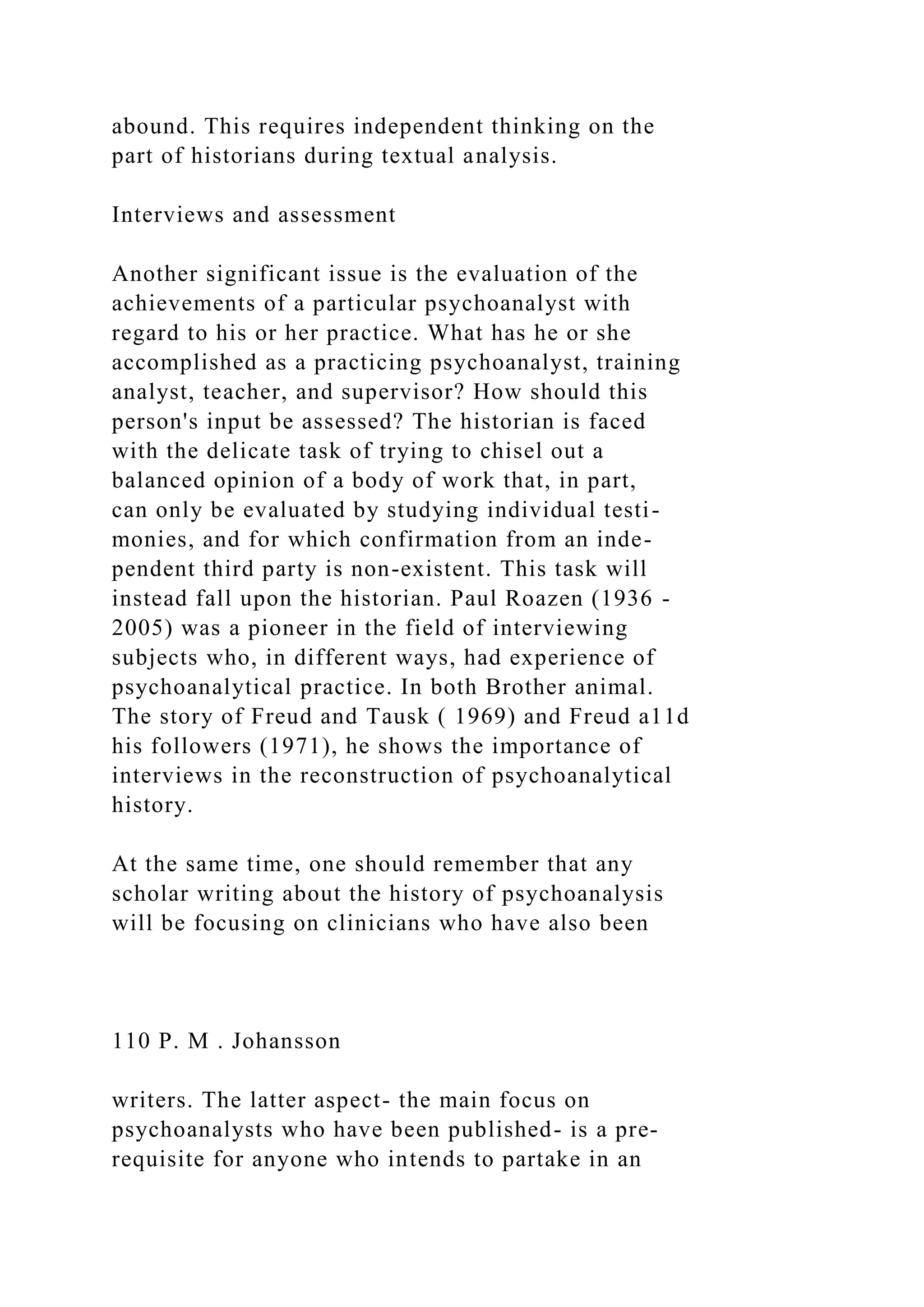 abound. This requires independent thinking on the
part of historians during textual analysis.
Interviews and assessment
Another significant issue is the evaluation of the
achievements of a particular psychoanalyst with
regard to his or her practice. What has he or she
accomplished as a practicing psychoanalyst, training
analyst, teacher, and supervisor? How should this
person's input be assessed? The historian is faced
with the delicate task of trying to chisel out a
balanced opinion of a body of work that, in part,
can only be evaluated by studying individual testi-
monies, and for which confirmation from an inde-
pendent third party is non-existent. This task will
instead fall upon the historian. Paul Roazen (1936 -
2005) was a pioneer in the field of interviewing
subjects who, in different ways, had experience of
psychoanalytical practice. In both Brother animal.
The story of Freud and Tausk ( 1969) and Freud a11d
his followers (1971), he shows the importance of
interviews in the reconstruction of psychoanalytical
history.
At the same time, one should remember that any
scholar writing about the history of psychoanalysis
will be focusing on clinicians who have also been
110 P. M . Johansson
writers. The latter aspect- the main focus on
psychoanalysts who have been published- is a pre-
requisite for anyone who intends to partake in an
 
