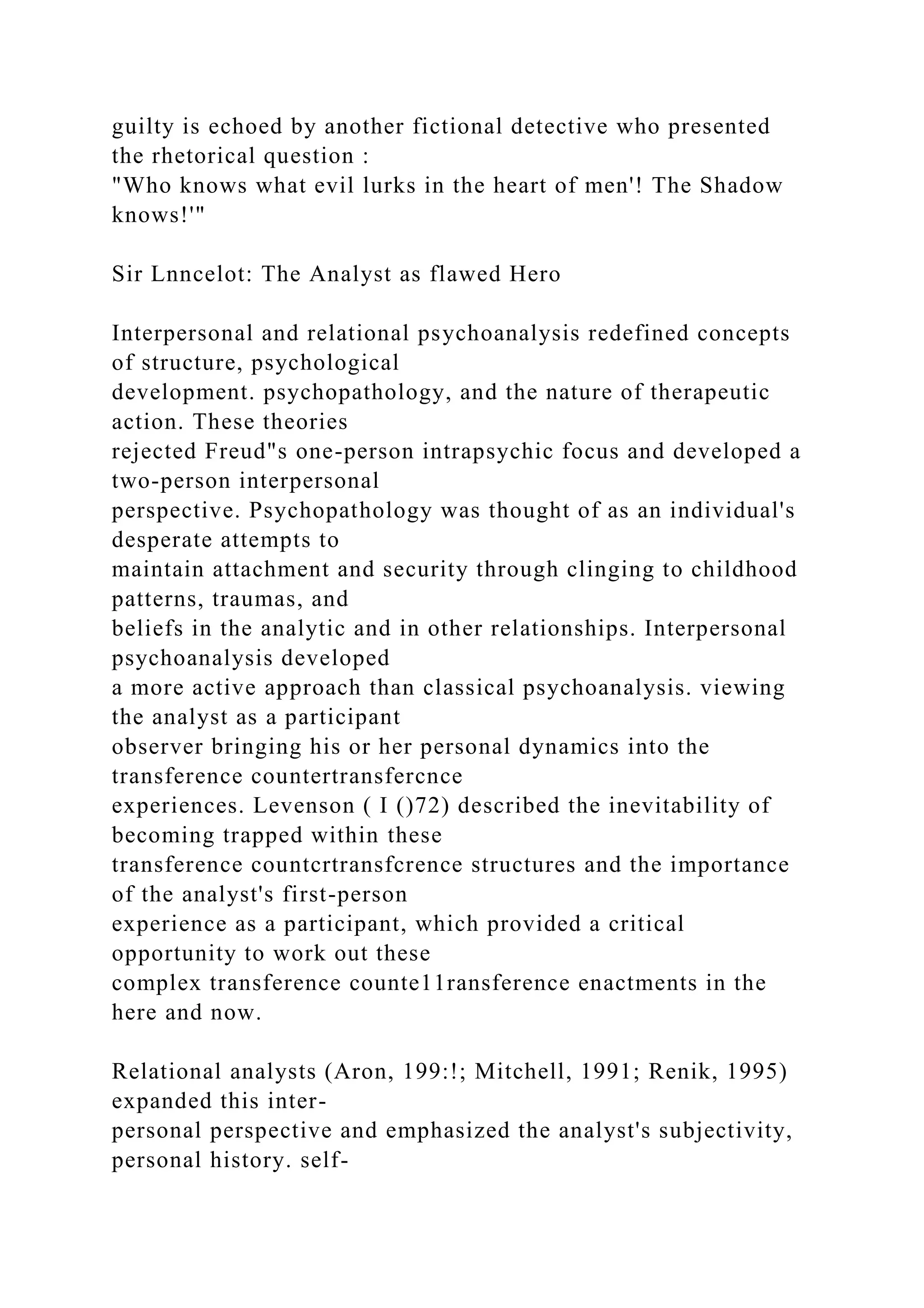 guilty is echoed by another fictional detective who presented
the rhetorical question :
"Who knows what evil lurks in the heart of men'! The Shadow
knows!'"
Sir Lnncelot: The Analyst as flawed Hero
Interpersonal and relational psychoanalysis redefined concepts
of structure, psychological
development. psychopathology, and the nature of therapeutic
action. These theories
rejected Freud"s one-person intrapsychic focus and developed a
two-person interpersonal
perspective. Psychopathology was thought of as an individual's
desperate attempts to
maintain attachment and security through clinging to childhood
patterns, traumas, and
beliefs in the analytic and in other relationships. Interpersonal
psychoanalysis developed
a more active approach than classical psychoanalysis. viewing
the analyst as a participant
observer bringing his or her personal dynamics into the
transference countertransfercnce
experiences. Levenson ( I ()72) described the inevitability of
becoming trapped within these
transference countcrtransfcrence structures and the importance
of the analyst's first-person
experience as a participant, which provided a critical
opportunity to work out these
complex transference counte11ransference enactments in the
here and now.
Relational analysts (Aron, 199:!; Mitchell, 1991; Renik, 1995)
expanded this inter-
personal perspective and emphasized the analyst's subjectivity,
personal history. self-
 