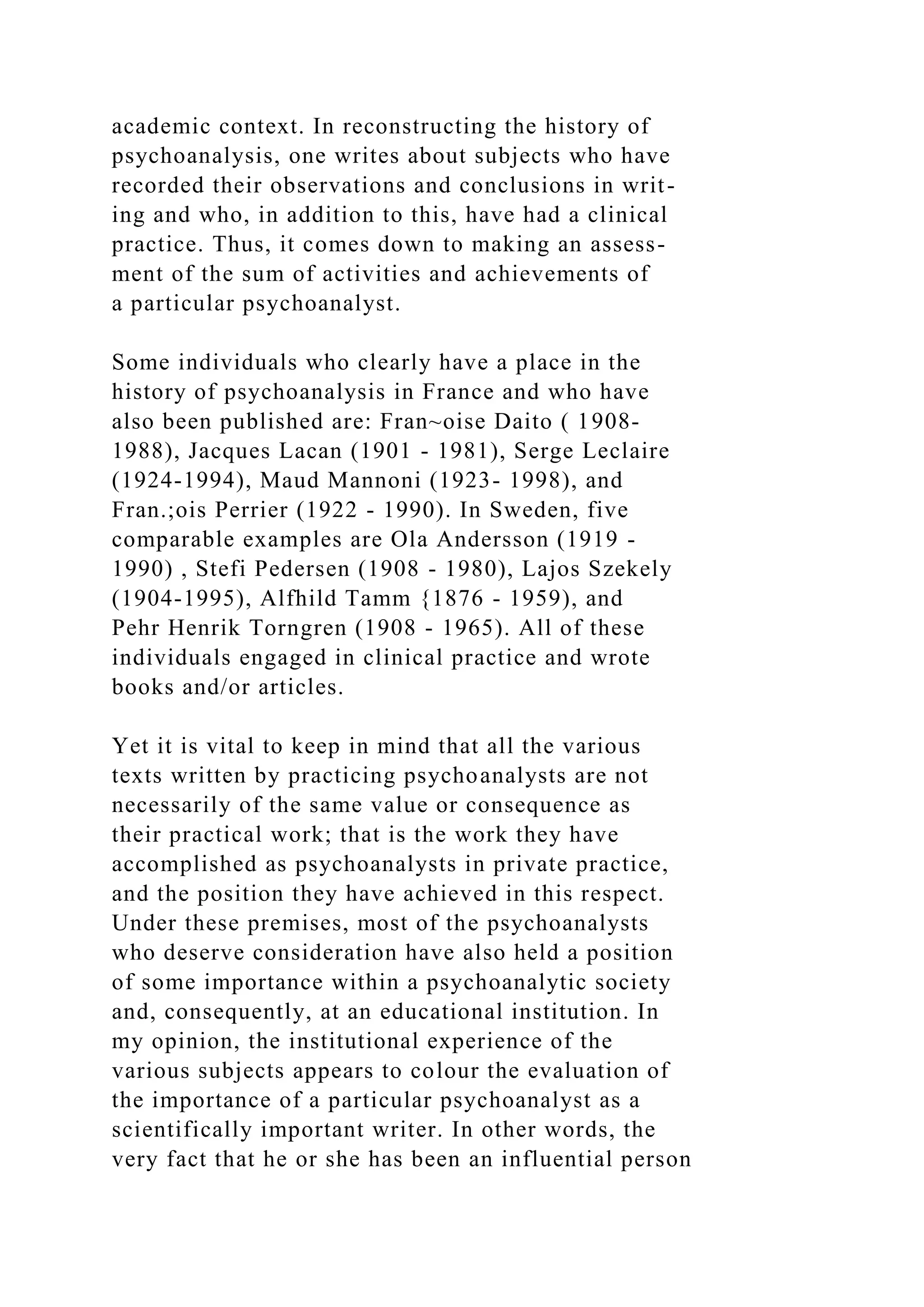 academic context. In reconstructing the history of
psychoanalysis, one writes about subjects who have
recorded their observations and conclusions in writ-
ing and who, in addition to this, have had a clinical
practice. Thus, it comes down to making an assess-
ment of the sum of activities and achievements of
a particular psychoanalyst.
Some individuals who clearly have a place in the
history of psychoanalysis in France and who have
also been published are: Fran~oise Daito ( 1908-
1988), Jacques Lacan (1901 - 1981), Serge Leclaire
(1924-1994), Maud Mannoni (1923- 1998), and
Fran.;ois Perrier (1922 - 1990). In Sweden, five
comparable examples are Ola Andersson (1919 -
1990) , Stefi Pedersen (1908 - 1980), Lajos Szekely
(1904-1995), Alfhild Tamm {1876 - 1959), and
Pehr Henrik Torngren (1908 - 1965). All of these
individuals engaged in clinical practice and wrote
books and/or articles.
Yet it is vital to keep in mind that all the various
texts written by practicing psychoanalysts are not
necessarily of the same value or consequence as
their practical work; that is the work they have
accomplished as psychoanalysts in private practice,
and the position they have achieved in this respect.
Under these premises, most of the psychoanalysts
who deserve consideration have also held a position
of some importance within a psychoanalytic society
and, consequently, at an educational institution. In
my opinion, the institutional experience of the
various subjects appears to colour the evaluation of
the importance of a particular psychoanalyst as a
scientifically important writer. In other words, the
very fact that he or she has been an influential person
 