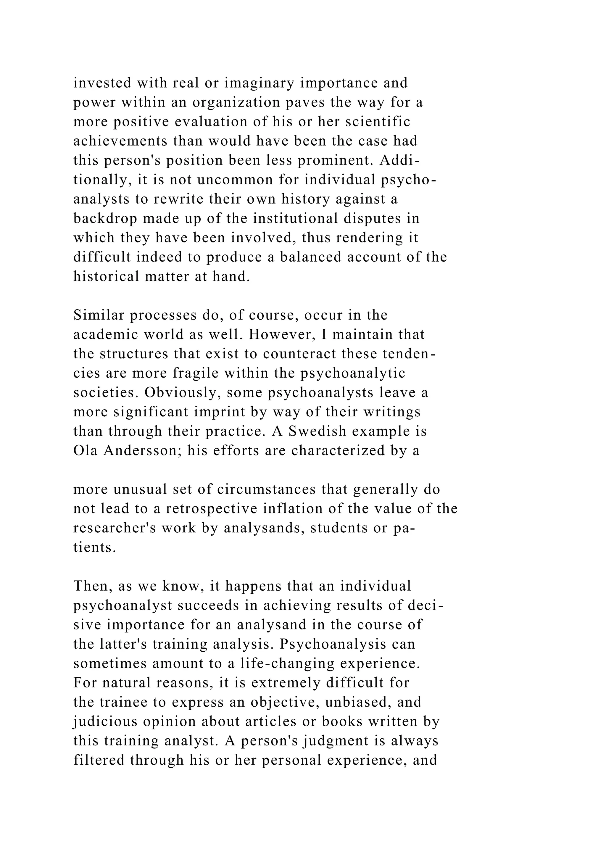 invested with real or imaginary importance and
power within an organization paves the way for a
more positive evaluation of his or her scientific
achievements than would have been the case had
this person's position been less prominent. Addi-
tionally, it is not uncommon for individual psycho-
analysts to rewrite their own history against a
backdrop made up of the institutional disputes in
which they have been involved, thus rendering it
difficult indeed to produce a balanced account of the
historical matter at hand.
Similar processes do, of course, occur in the
academic world as well. However, I maintain that
the structures that exist to counteract these tenden-
cies are more fragile within the psychoanalytic
societies. Obviously, some psychoanalysts leave a
more significant imprint by way of their writings
than through their practice. A Swedish example is
Ola Andersson; his efforts are characterized by a
more unusual set of circumstances that generally do
not lead to a retrospective inflation of the value of the
researcher's work by analysands, students or pa-
tients.
Then, as we know, it happens that an individual
psychoanalyst succeeds in achieving results of deci-
sive importance for an analysand in the course of
the latter's training analysis. Psychoanalysis can
sometimes amount to a life-changing experience.
For natural reasons, it is extremely difficult for
the trainee to express an objective, unbiased, and
judicious opinion about articles or books written by
this training analyst. A person's judgment is always
filtered through his or her personal experience, and
 