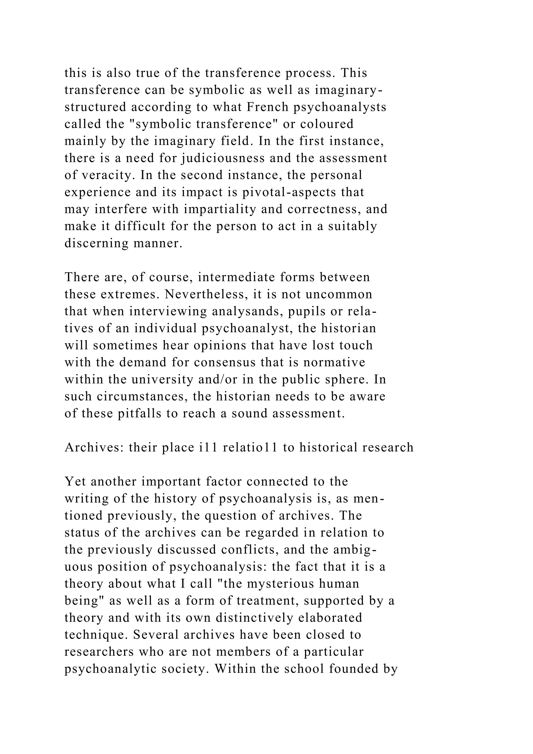 this is also true of the transference process. This
transference can be symbolic as well as imaginary-
structured according to what French psychoanalysts
called the "symbolic transference" or coloured
mainly by the imaginary field. In the first instance,
there is a need for judiciousness and the assessment
of veracity. In the second instance, the personal
experience and its impact is pivotal-aspects that
may interfere with impartiality and correctness, and
make it difficult for the person to act in a suitably
discerning manner.
There are, of course, intermediate forms between
these extremes. Nevertheless, it is not uncommon
that when interviewing analysands, pupils or rela-
tives of an individual psychoanalyst, the historian
will sometimes hear opinions that have lost touch
with the demand for consensus that is normative
within the university and/or in the public sphere. In
such circumstances, the historian needs to be aware
of these pitfalls to reach a sound assessment.
Archives: their place i11 relatio11 to historical research
Yet another important factor connected to the
writing of the history of psychoanalysis is, as men-
tioned previously, the question of archives. The
status of the archives can be regarded in relation to
the previously discussed conflicts, and the ambig-
uous position of psychoanalysis: the fact that it is a
theory about what I call "the mysterious human
being" as well as a form of treatment, supported by a
theory and with its own distinctively elaborated
technique. Several archives have been closed to
researchers who are not members of a particular
psychoanalytic society. Within the school founded by
 