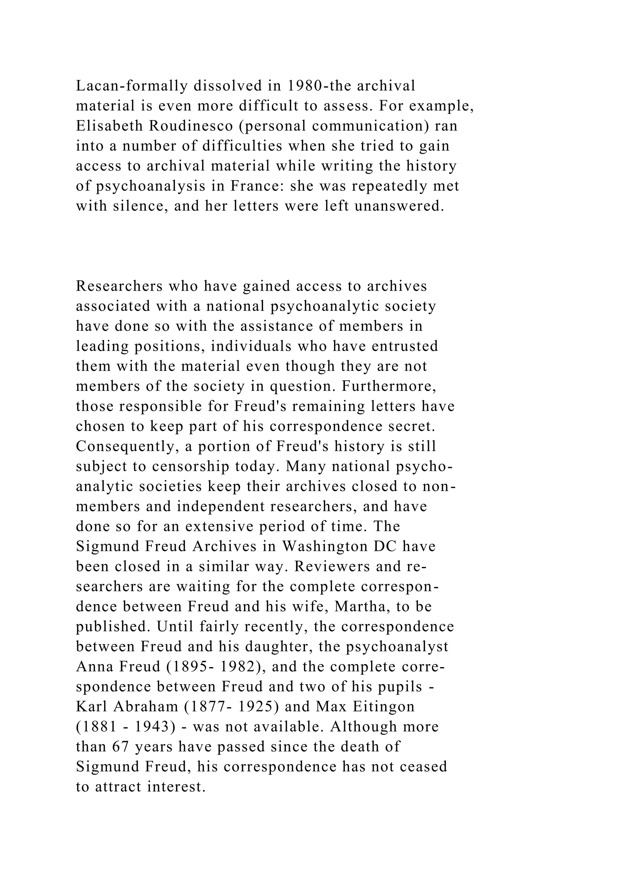 Lacan-formally dissolved in 1980-the archival
material is even more difficult to assess. For example,
Elisabeth Roudinesco (personal communication) ran
into a number of difficulties when she tried to gain
access to archival material while writing the history
of psychoanalysis in France: she was repeatedly met
with silence, and her letters were left unanswered.
Researchers who have gained access to archives
associated with a national psychoanalytic society
have done so with the assistance of members in
leading positions, individuals who have entrusted
them with the material even though they are not
members of the society in question. Furthermore,
those responsible for Freud's remaining letters have
chosen to keep part of his correspondence secret.
Consequently, a portion of Freud's history is still
subject to censorship today. Many national psycho-
analytic societies keep their archives closed to non-
members and independent researchers, and have
done so for an extensive period of time. The
Sigmund Freud Archives in Washington DC have
been closed in a similar way. Reviewers and re-
searchers are waiting for the complete correspon-
dence between Freud and his wife, Martha, to be
published. Until fairly recently, the correspondence
between Freud and his daughter, the psychoanalyst
Anna Freud (1895- 1982), and the complete corre-
spondence between Freud and two of his pupils -
Karl Abraham (1877- 1925) and Max Eitingon
(1881 - 1943) - was not available. Although more
than 67 years have passed since the death of
Sigmund Freud, his correspondence has not ceased
to attract interest.
 