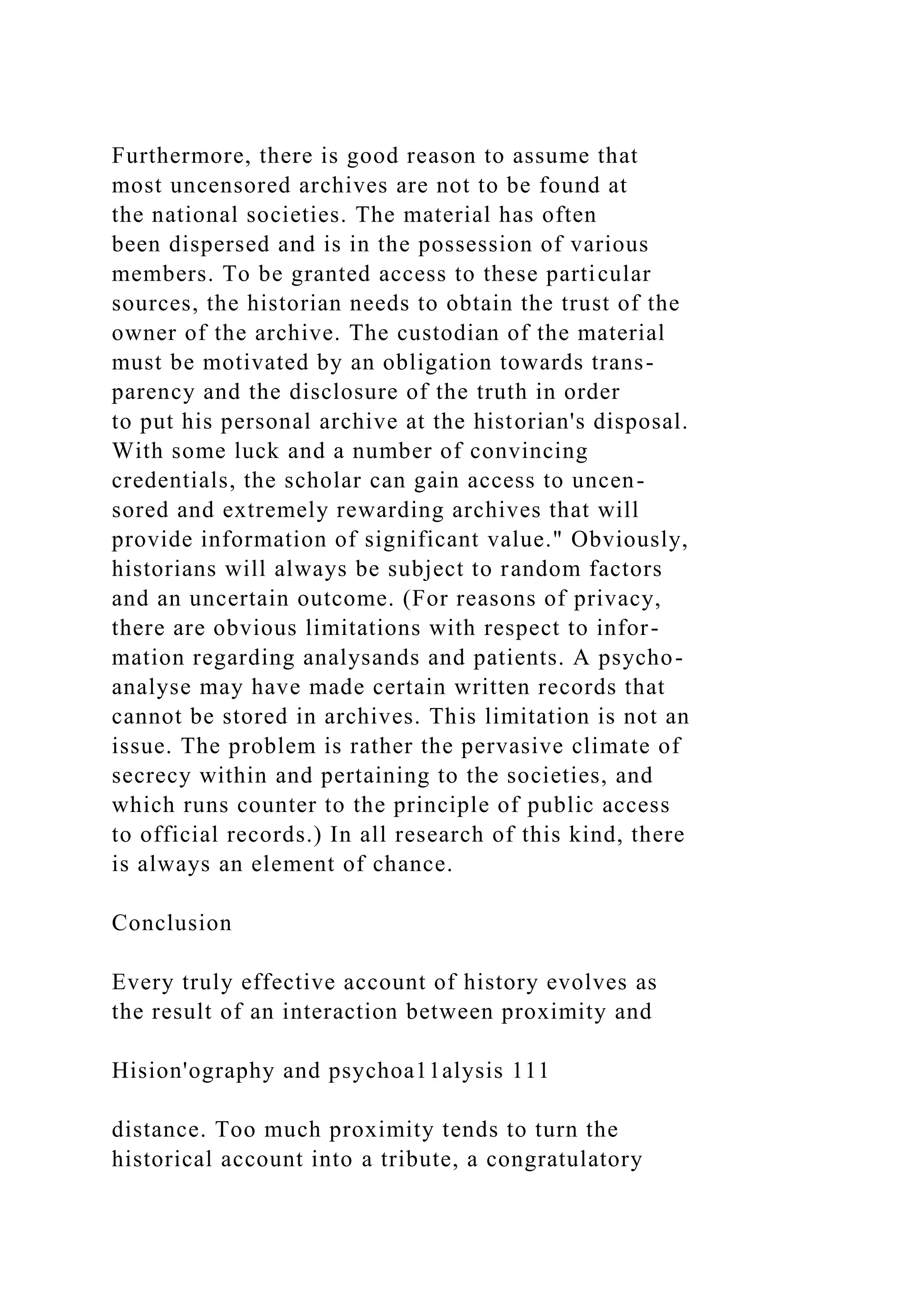 Furthermore, there is good reason to assume that
most uncensored archives are not to be found at
the national societies. The material has often
been dispersed and is in the possession of various
members. To be granted access to these particular
sources, the historian needs to obtain the trust of the
owner of the archive. The custodian of the material
must be motivated by an obligation towards trans-
parency and the disclosure of the truth in order
to put his personal archive at the historian's disposal.
With some luck and a number of convincing
credentials, the scholar can gain access to uncen-
sored and extremely rewarding archives that will
provide information of significant value." Obviously,
historians will always be subject to random factors
and an uncertain outcome. (For reasons of privacy,
there are obvious limitations with respect to infor-
mation regarding analysands and patients. A psycho-
analyse may have made certain written records that
cannot be stored in archives. This limitation is not an
issue. The problem is rather the pervasive climate of
secrecy within and pertaining to the societies, and
which runs counter to the principle of public access
to official records.) In all research of this kind, there
is always an element of chance.
Conclusion
Every truly effective account of history evolves as
the result of an interaction between proximity and
Hision'ography and psychoa11alysis 111
distance. Too much proximity tends to turn the
historical account into a tribute, a congratulatory
 