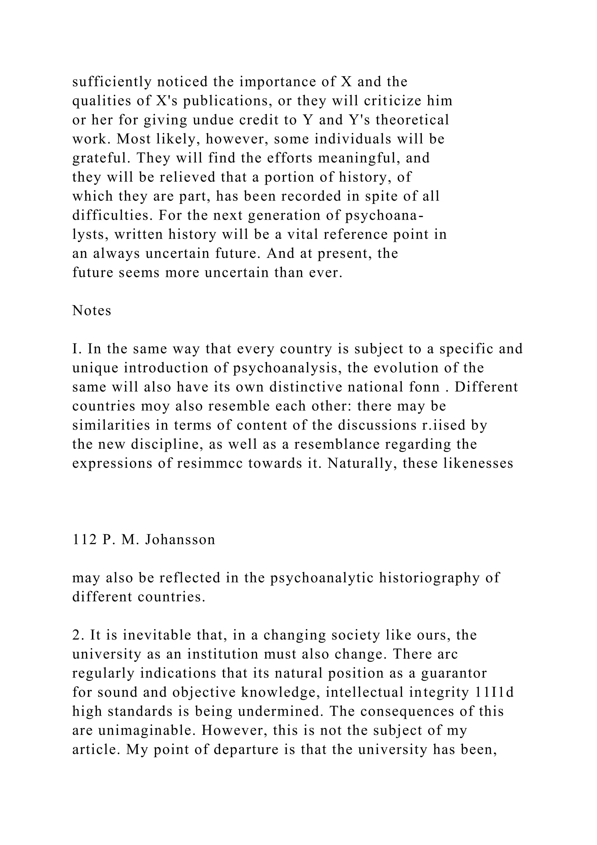sufficiently noticed the importance of X and the
qualities of X's publications, or they will criticize him
or her for giving undue credit to Y and Y's theoretical
work. Most likely, however, some individuals will be
grateful. They will find the efforts meaningful, and
they will be relieved that a portion of history, of
which they are part, has been recorded in spite of all
difficulties. For the next generation of psychoana-
lysts, written history will be a vital reference point in
an always uncertain future. And at present, the
future seems more uncertain than ever.
Notes
I. In the same way that every country is subject to a specific and
unique introduction of psychoanalysis, the evolution of the
same will also have its own distinctive national fonn . Different
countries moy also resemble each other: there may be
similarities in terms of content of the discussions r.iised by
the new discipline, as well as a resemblance regarding the
expressions of resimmcc towards it. Naturally, these likenesses
112 P. M. Johansson
may also be reflected in the psychoanalytic historiography of
different countries.
2. It is inevitable that, in a changing society like ours, the
university as an institution must also change. There arc
regularly indications that its natural position as a guarantor
for sound and objective knowledge, intellectual integrity 11I1d
high standards is being undermined. The consequences of this
are unimaginable. However, this is not the subject of my
article. My point of departure is that the university has been,
 
