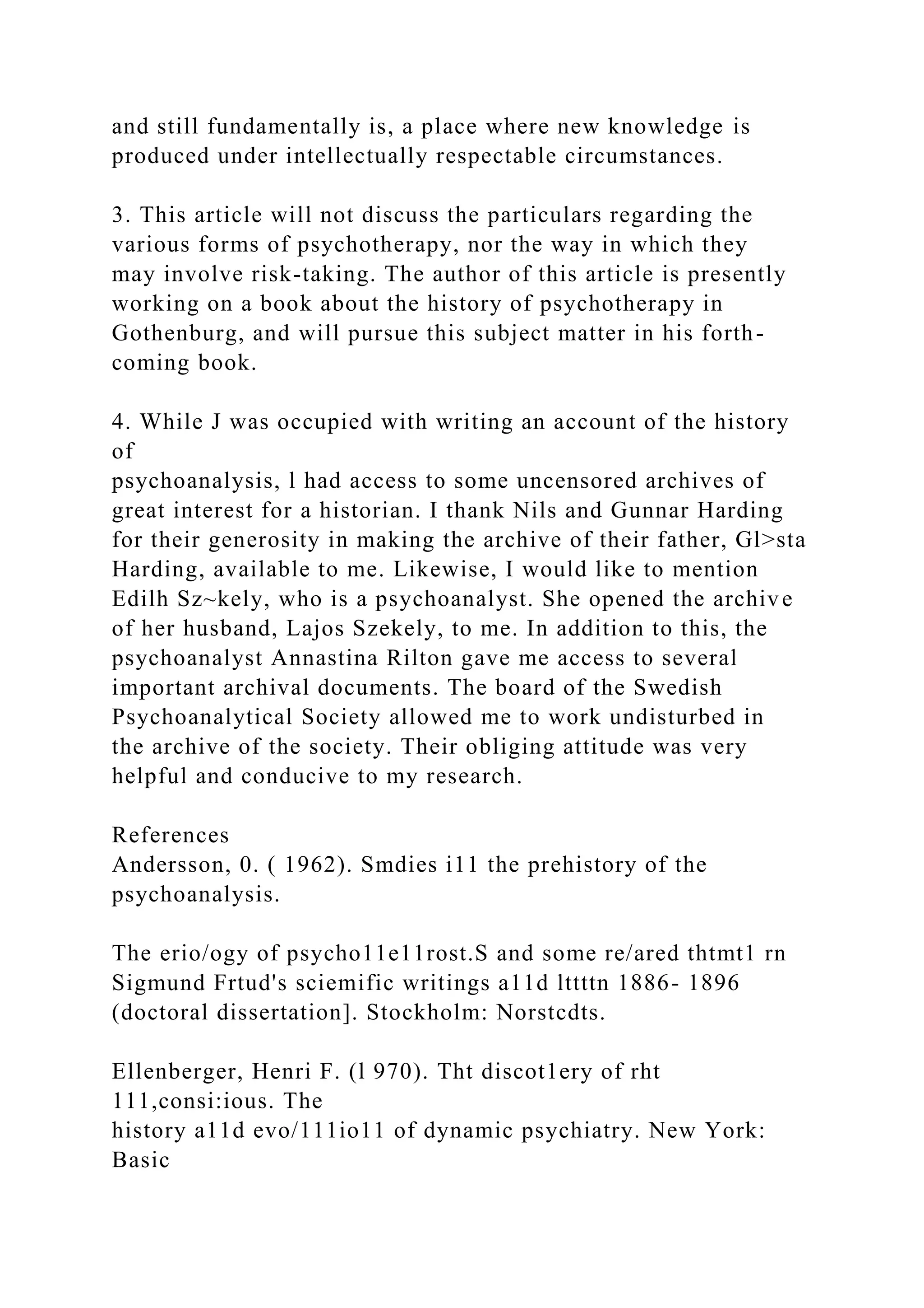 and still fundamentally is, a place where new knowledge is
produced under intellectually respectable circumstances.
3. This article will not discuss the particulars regarding the
various forms of psychotherapy, nor the way in which they
may involve risk-taking. The author of this article is presently
working on a book about the history of psychotherapy in
Gothenburg, and will pursue this subject matter in his forth-
coming book.
4. While J was occupied with writing an account of the history
of
psychoanalysis, l had access to some uncensored archives of
great interest for a historian. I thank Nils and Gunnar Harding
for their generosity in making the archive of their father, Gl>sta
Harding, available to me. Likewise, I would like to mention
Edilh Sz~kely, who is a psychoanalyst. She opened the archive
of her husband, Lajos Szekely, to me. In addition to this, the
psychoanalyst Annastina Rilton gave me access to several
important archival documents. The board of the Swedish
Psychoanalytical Society allowed me to work undisturbed in
the archive of the society. Their obliging attitude was very
helpful and conducive to my research.
References
Andersson, 0. ( 1962). Smdies i11 the prehistory of the
psychoanalysis.
The erio/ogy of psycho11e11rost.S and some re/ared thtmt1 rn
Sigmund Frtud's sciemific writings a11d lttttn 1886- 1896
(doctoral dissertation]. Stockholm: Norstcdts.
Ellenberger, Henri F. (l 970). Tht discot1ery of rht
111,consi:ious. The
history a11d evo/111io11 of dynamic psychiatry. New York:
Basic
 