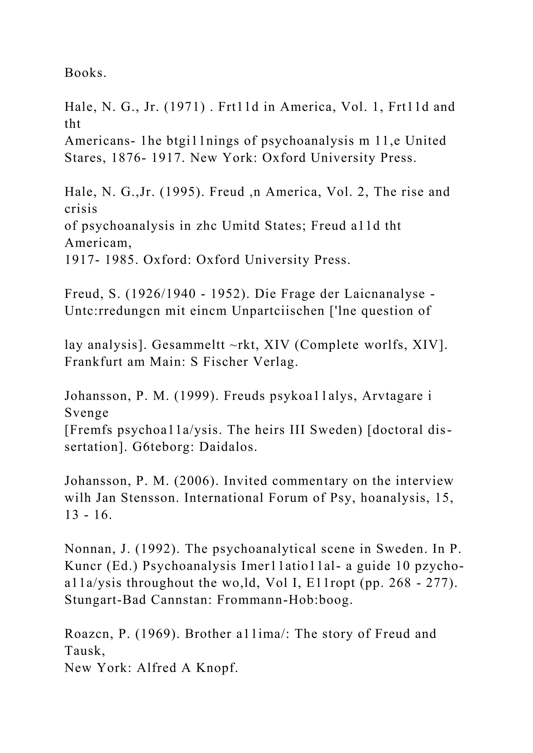 Books.
Hale, N. G., Jr. (1971) . Frt11d in America, Vol. 1, Frt11d and
tht
Americans- 1he btgi11nings of psychoanalysis m 11,e United
Stares, 1876- 1917. New York: Oxford University Press.
Hale, N. G.,Jr. (1995). Freud ,n America, Vol. 2, The rise and
crisis
of psychoanalysis in zhc Umitd States; Freud a11d tht
Americam,
1917- 1985. Oxford: Oxford University Press.
Freud, S. (1926/1940 - 1952). Die Frage der Laicnanalyse -
Untc:rredungcn mit eincm Unpartciischen ['lne question of
lay analysis]. Gesammeltt ~rkt, XIV (Complete worlfs, XIV].
Frankfurt am Main: S Fischer Verlag.
Johansson, P. M. (1999). Freuds psykoa11alys, Arvtagare i
Svenge
[Fremfs psychoa11a/ysis. The heirs III Sweden) [doctoral dis-
sertation]. G6teborg: Daidalos.
Johansson, P. M. (2006). Invited commentary on the interview
wilh Jan Stensson. International Forum of Psy, hoanalysis, 15,
13 - 16.
Nonnan, J. (1992). The psychoanalytical scene in Sweden. In P.
Kuncr (Ed.) Psychoanalysis Imer11atio11al- a guide 10 pzycho-
a11a/ysis throughout the wo,ld, Vol I, E11ropt (pp. 268 - 277).
Stungart-Bad Cannstan: Frommann-Hob:boog.
Roazcn, P. (1969). Brother a11ima/: The story of Freud and
Tausk,
New York: Alfred A Knopf.
 